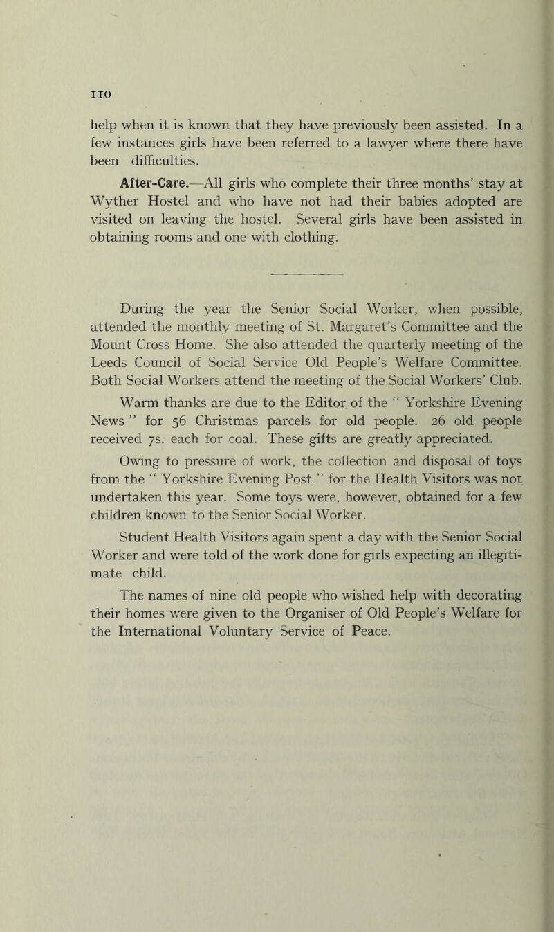 help when it is known that they have previously been assisted. In a few instances girls have been referred to a lawyer where there have been difficulties. After-Care.—All girls who complete their three months’ stay at Wyther Hostel and who have not had their babies adopted are visited on leaving the hostel. Several girls have been assisted in obtaining rooms and one with clothing. During the year the Senior Social Worker, when possible, attended the monthly meeting of St. Margaret’s Committee and the Mount Cross Home. She also attended the quarterly meeting of the Leeds Council of Social Service Old People’s Welfare Committee. Both Social Workers attend the meeting of the Social Workers’ Club. Warm thanks are due to the Editor of the “ Yorkshire Evening News ” for 56 Christmas parcels for old people. 26 old people received 7s. each for coal. These gifts are greatly appreciated. Owing to pressure of work, the collection and disposal of toys from the “ Yorkshire Evening Post ” for the Health Visitors was not undertaken this year. Some toys were, however, obtained for a few children known to the Senior Social Worker. Student Health Visitors again spent a day with the Senior Social Worker and were told of the work done for girls expecting an illegiti¬ mate child. The names of nine old people who wished help with decorating their homes were given to the Organiser of Old People’s Welfare for the International Voluntary Service of Peace.