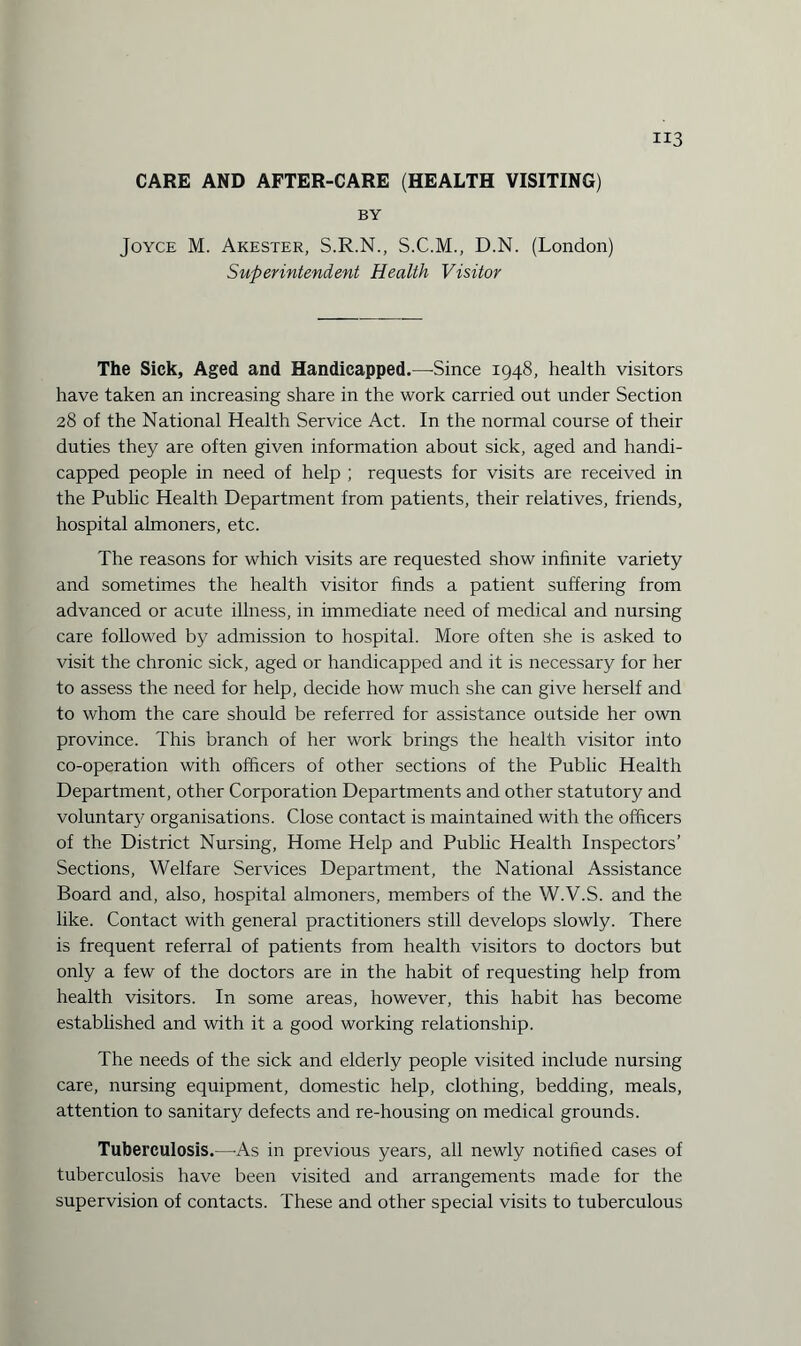 CARE AND AFTER-CARE (HEALTH VISITING) BY Joyce M. Akester, S.R.N., S.C.M., D.N. (London) Superintendent Health Visitor The Sick, Aged and Handicapped.—Since 1948, health visitors have taken an increasing share in the work carried out under Section 28 of the National Health Service Act. In the normal course of their duties they are often given information about sick, aged and handi¬ capped people in need of help ; requests for visits are received in the Public Health Department from patients, their relatives, friends, hospital almoners, etc. The reasons for which visits are requested show infinite variety and sometimes the health visitor finds a patient suffering from advanced or acute illness, in immediate need of medical and nursing care followed by admission to hospital. More often she is asked to visit the chronic sick, aged or handicapped and it is necessary for her to assess the need for help, decide how much she can give herself and to whom the care should be referred for assistance outside her own province. This branch of her work brings the health visitor into co-operation with officers of other sections of the Public Health Department, other Corporation Departments and other statutory and voluntary organisations. Close contact is maintained with the officers of the District Nursing, Home Help and Public Health Inspectors’ Sections, Welfare Services Department, the National Assistance Board and, also, hospital almoners, members of the W.V.S. and the like. Contact with general practitioners still develops slowly. There is frequent referral of patients from health visitors to doctors but only a few of the doctors are in the habit of requesting help from health visitors. In some areas, however, this habit has become established and with it a good working relationship. The needs of the sick and elderly people visited include nursing care, nursing equipment, domestic help, clothing, bedding, meals, attention to sanitary defects and re-housing on medical grounds. Tuberculosis.—-As in previous years, all newly notified cases of tuberculosis have been visited and arrangements made for the supervision of contacts. These and other special visits to tuberculous