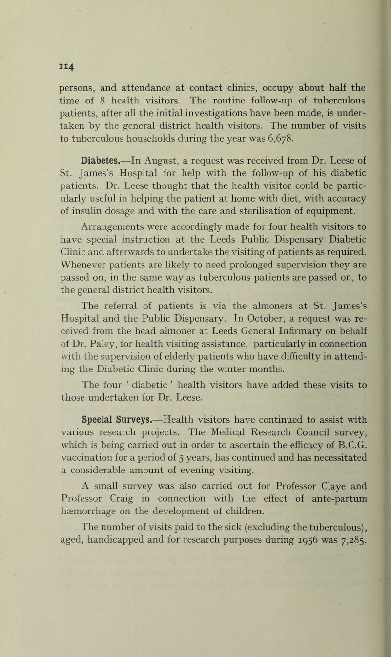 persons, and attendance at contact clinics, occupy about half the time of 8 health visitors. The routine follow-up of tuberculous patients, after all the initial investigations have been made, is under¬ taken by the general district health visitors. The number of visits to tuberculous households during the year was 6,678. Diabetes.—In August, a request was received from Dr. Leese of St. James's Hospital for help with the follow-up of his diabetic patients. Dr. Leese thought that the health visitor could be partic¬ ularly useful in helping the patient at home with diet, with accuracy of insulin dosage and with the care and sterilisation of equipment. Arrangements were accordingly made for four health visitors to have special instruction at the Leeds Public Dispensary Diabetic Clinic and afterwards to undertake the visiting of patients as required. Whenever patients are likely to need prolonged supervision they are passed on, in the same way as tuberculous patients are passed on, to the general district health visitors. The referral of patients is via the almoners at St. James’s Hospital and the Public Dispensary. In October, a request was re¬ ceived from the head almoner at Leeds General Infirmary on behalf of Dr. Paley, for health visiting assistance, particularly in connection with the supervision of elderly patients who have difficulty in attend¬ ing the Diabetic Clinic during the winter months. The four ' diabetic ’ health visitors have added these visits to those undertaken for Dr. Leese. Special Surveys.—Health visitors have continued to assist with various research projects. The Medical Research Council survey, which is being carried out in order to ascertain the efficacy of B.C.G. vaccination for a period of 5 years, has continued and has necessitated a considerable amount of evening visiting. A small survey was also carried out for Professor Claye and Professor Craig in connection with the effect of ante-partum haemorrhage on the development of children. The number of visits paid to the sick (excluding the tuberculous), aged, handicapped and for research purposes during 1956 was 7,285.