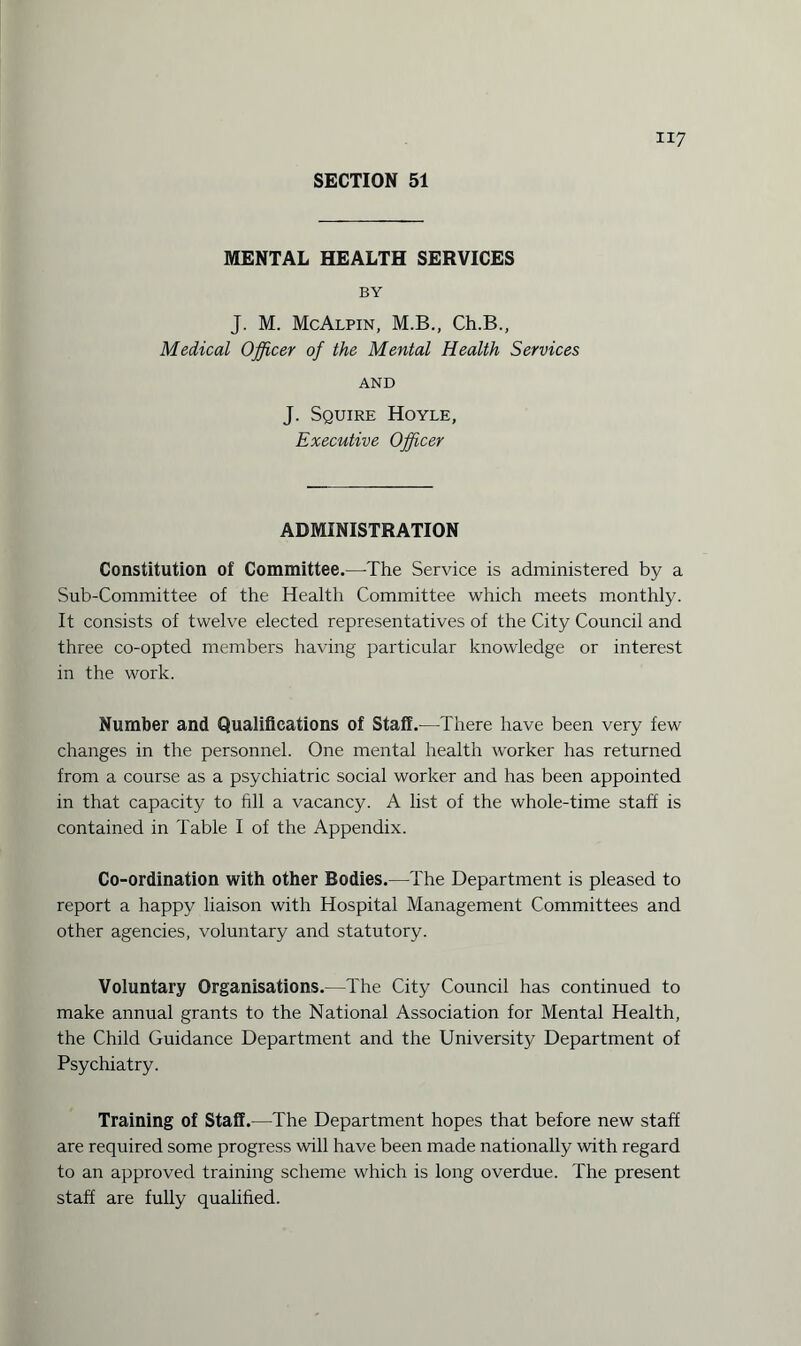 MENTAL HEALTH SERVICES BY J. M. McAlpin, M.B., Ch.B., Medical Officer of the Mental Health Services AND J. Squire Hoyle, Executive Officer ADMINISTRATION Constitution of Committee.—-The Service is administered by a Sub-Committee of the Health Committee which meets monthly. It consists of twelve elected representatives of the City Council and three co-opted members having particular knowledge or interest in the work. Number and Qualifications of Staff.—There have been very few changes in the personnel. One mental health worker has returned from a course as a psychiatric social worker and has been appointed in that capacity to fill a vacancy. A list of the whole-time staff is contained in Table I of the Appendix. Co-ordination with other Bodies.—The Department is pleased to report a happy liaison with Hospital Management Committees and other agencies, voluntary and statutory. Voluntary Organisations.—The City Council has continued to make annual grants to the National Association for Mental Health, the Child Guidance Department and the University Department of Psychiatry. Training of Staff.—The Department hopes that before new staff are required some progress will have been made nationally with regard to an approved training scheme which is long overdue. The present staff are fully qualified.