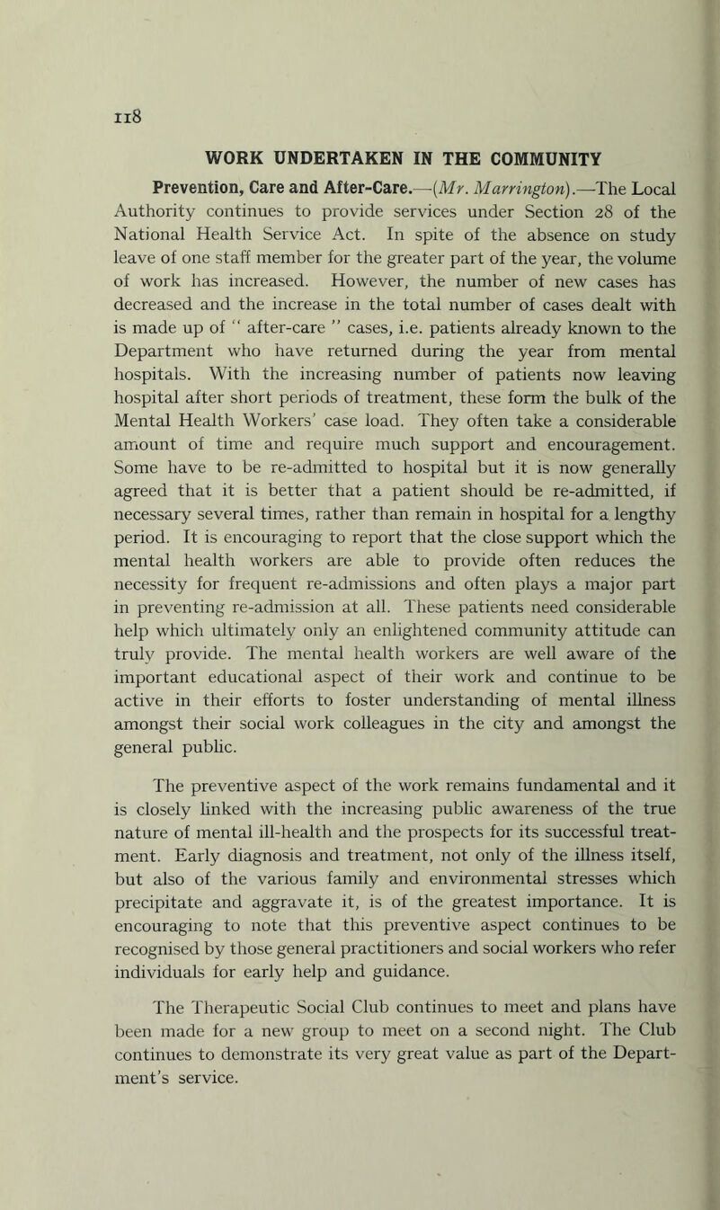 WORK UNDERTAKEN IN THE COMMUNITY Prevention, Care and After-Care.—(Mr. Marrington).—The Local Authority continues to provide services under Section 28 of the National Health Service Act. In spite of the absence on study leave of one staff member for the greater part of the year, the volume of work has increased. However, the number of new cases has decreased and the increase in the total number of cases dealt with is made up of “ after-care ” cases, i.e. patients already known to the Department who have returned during the year from mental hospitals. With the increasing number of patients now leaving hospital after short periods of treatment, these form the bulk of the Mental Health Workers’ case load. They often take a considerable amount of time and require much support and encouragement. Some have to be re-admitted to hospital but it is now generally agreed that it is better that a patient should be re-admitted, if necessary several times, rather than remain in hospital for a lengthy period. It is encouraging to report that the close support which the mental health workers are able to provide often reduces the necessity for frequent re-admissions and often plays a major part in preventing re-admission at all. These patients need considerable help which ultimately only an enlightened community attitude can truly provide. The mental health workers are well aware of the important educational aspect of their work and continue to be active in their efforts to foster understanding of mental illness amongst their social work colleagues in the city and amongst the general public. The preventive aspect of the work remains fundamental and it is closely linked with the increasing public awareness of the true nature of mental ill-health and the prospects for its successful treat¬ ment. Early diagnosis and treatment, not only of the illness itself, but also of the various family and environmental stresses which precipitate and aggravate it, is of the greatest importance. It is encouraging to note that this preventive aspect continues to be recognised by those general practitioners and social workers who refer individuals for early help and guidance. The Therapeutic Social Club continues to meet and plans have been made for a new group to meet on a second night. The Club continues to demonstrate its very great value as part of the Depart¬ ment’s service.