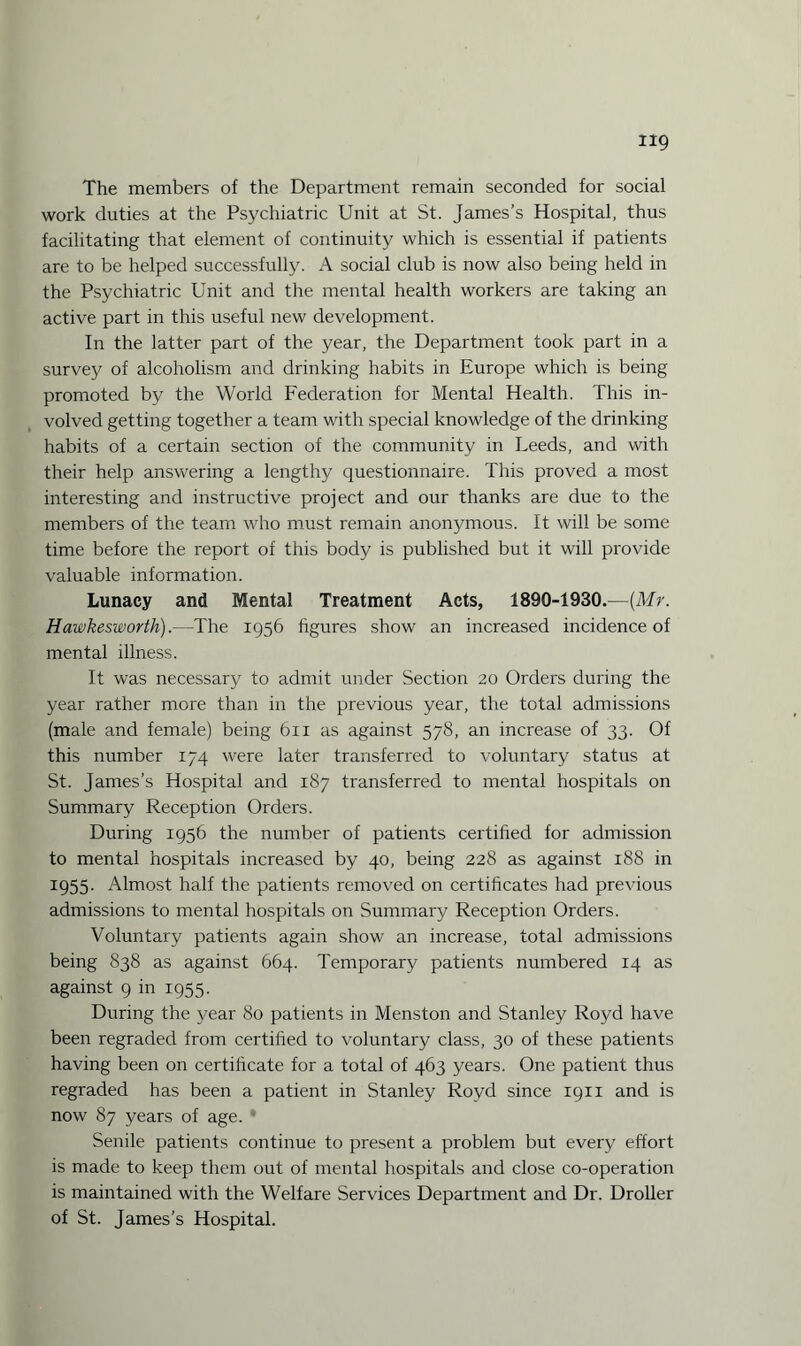 The members of the Department remain seconded for social work duties at the Psychiatric Unit at St. James’s Hospital, thus facilitating that element of continuity which is essential if patients are to be helped successfully. A social club is now also being held in the Psychiatric Unit and the mental health workers are taking an active part in this useful new development. In the latter part of the year, the Department took part in a survey of alcoholism and drinking habits in Europe which is being promoted by the World Federation for Mental Health. This in¬ volved getting together a team with special knowledge of the drinking habits of a certain section of the community in Leeds, and with their help answering a lengthy questionnaire. This proved a most interesting and instructive project and our thanks are due to the members of the team who must remain anonymous. It will be some time before the report of this body is published but it will provide valuable information. Lunacy and Mental Treatment Acts, 1890-1930.—(Mr. Hawkesworth).—The 1956 figures show an increased incidence of mental illness. It was necessary to admit under Section 20 Orders during the year rather more than in the previous year, the total admissions (male and female) being 611 as against 578, an increase of 33. Of this number 174 were later transferred to voluntary status at St. James’s Hospital and 187 transferred to mental hospitals on Summary Reception Orders. During 1956 the number of patients certified for admission to mental hospitals increased by 40, being 228 as against 188 in 1955. Almost half the patients removed on certificates had previous admissions to mental hospitals on Summary Reception Orders. Voluntary patients again show an increase, total admissions being 838 as against 664. Temporary patients numbered 14 as against 9 in 1955. During the year 80 patients in Menston and Stanley Royd have been regraded from certified to voluntary class, 30 of these patients having been on certificate for a total of 463 years. One patient thus regraded has been a patient in Stanley Royd since 1911 and is now 87 years of age. * Senile patients continue to present a problem but every effort is made to keep them out of mental hospitals and close co-operation is maintained with the Welfare Services Department and Dr. Droller of St. James's Hospital.