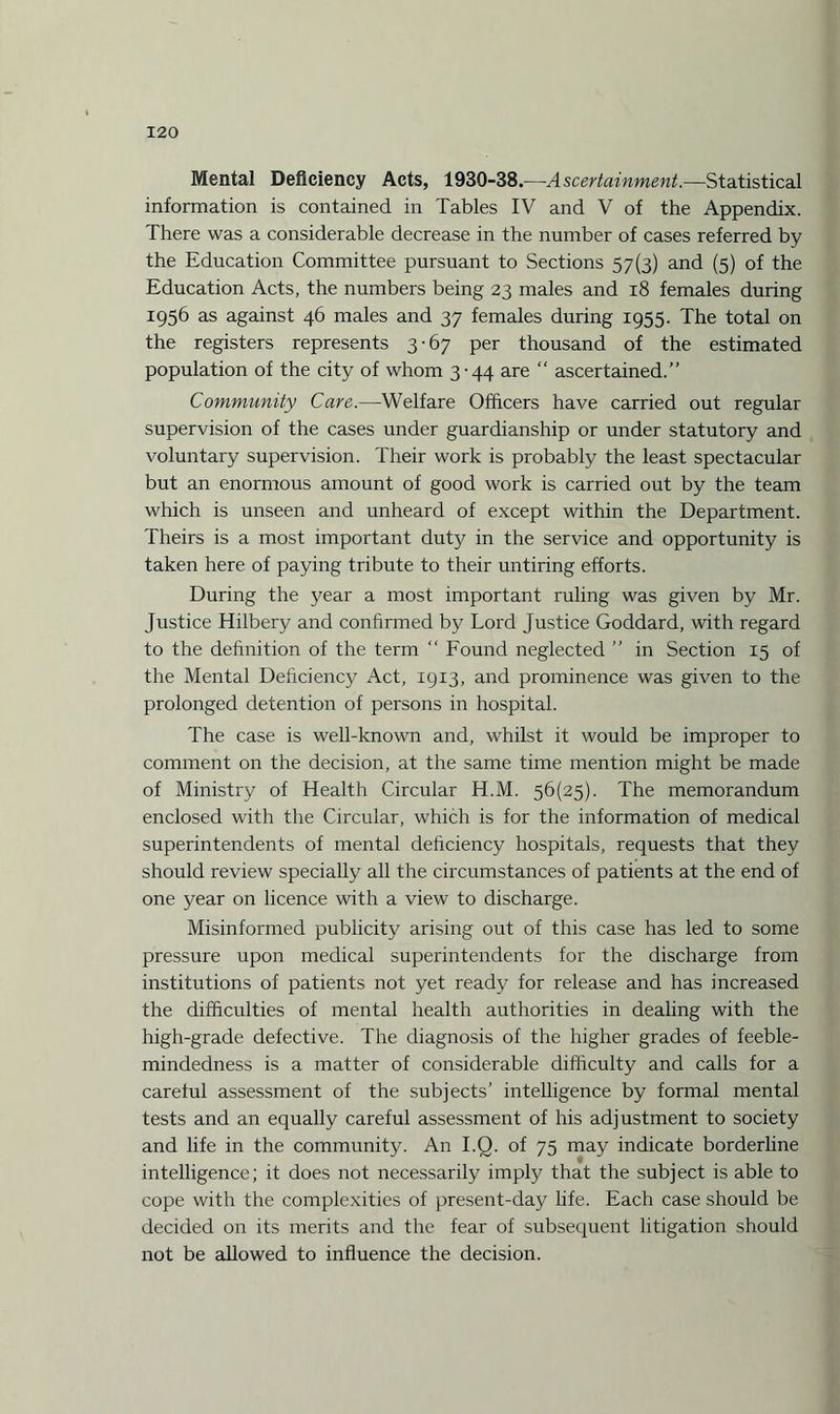 Mental Deficiency Acts, 1930-38.—Ascertainment.—Statistical information is contained in Tables IV and V of the Appendix. There was a considerable decrease in the number of cases referred by the Education Committee pursuant to Sections 57(3) and (5) of the Education Acts, the numbers being 23 males and 18 females during 1956 as against 46 males and 37 females during 1955. The total on the registers represents 3-67 per thousand of the estimated population of the city of whom 3-44 are “ ascertained.” Community Care.—Welfare Officers have carried out regular supervision of the cases under guardianship or under statutory and voluntary supervision. Their work is probably the least spectacular but an enormous amount of good work is carried out by the team which is unseen and unheard of except within the Department. Theirs is a most important duty in the service and opportunity is taken here of paying tribute to their untiring efforts. During the year a most important ruling was given by Mr. Justice Hilbery and confirmed by Lord Justice Goddard, with regard to the definition of the term “ Found neglected ” in Section 15 of the Mental Deficiency Act, 1913, and prominence was given to the prolonged detention of persons in hospital. The case is well-known and, whilst it would be improper to comment on the decision, at the same time mention might be made of Ministry of Health Circular H.M. 56(25). The memorandum enclosed with the Circular, which is for the information of medical superintendents of mental deficiency hospitals, requests that they should review specially all the circumstances of patients at the end of one year on licence with a view to discharge. Misinformed publicity arising out of this case has led to some pressure upon medical superintendents for the discharge from institutions of patients not yet ready for release and has increased the difficulties of mental health authorities in dealing with the high-grade defective. The diagnosis of the higher grades of feeble¬ mindedness is a matter of considerable difficulty and calls for a careful assessment of the subjects’ intelligence by formal mental tests and an equally careful assessment of his adjustment to society and life in the community. An I.Q. of 75 may indicate borderline intelligence; it does not necessarily imply that the subject is able to cope with the complexities of present-day life. Each case should be decided on its merits and the fear of subsequent litigation should not be allowed to influence the decision.