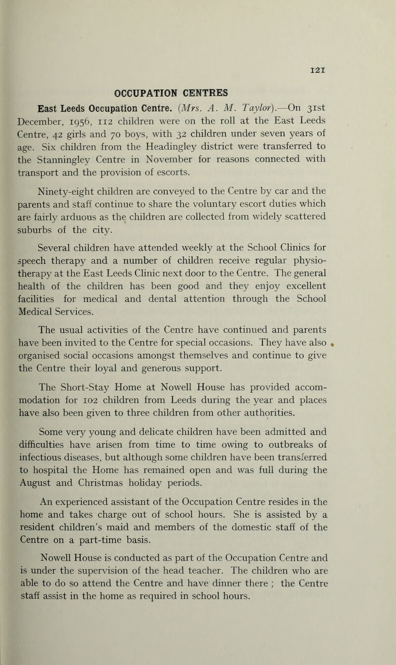 OCCUPATION CENTRES East Leeds Occupation Centre. {Mrs. A. M. Taylor).—On 31st December, 1956, 112 children were on the roll at the East Leeds Centre, 42 girls and 70 boys, with 32 children under seven years of age. Six children from the Headingley district were transferred to the Stanningley Centre in November for reasons connected with transport and the provision of escorts. Ninety-eight children are conveyed to the Centre by car and the parents and staff continue to share the voluntary escort duties which are fairly arduous as the children are collected from widely scattered suburbs of the city. Several children have attended weekly at the School Clinics for speech therapy and a number of children receive regular physio¬ therapy at the East Leeds Clinic next door to the Centre. The general health of the children has been good and they enjoy excellent facilities for medical and dental attention through the School Medical Services. The usual activities of the Centre have continued and parents have been invited to the Centre for special occasions. They have also • organised social occasions amongst themselves and continue to give the Centre their loyal and generous support. The Short-Stay Home at Nowell House has provided accom¬ modation for 102 children from Leeds during the year and places have also been given to three children from other authorities. Some very young and delicate children have been admitted and difficulties have arisen from time to time owing to outbreaks of infectious diseases, but although some children have been transferred to hospital the Home has remained open and was full during the August and Christmas holiday periods. An experienced assistant of the Occupation Centre resides in the home and takes charge out of school hours. She is assisted by a resident children’s maid and members of the domestic staff of the Centre on a part-time basis. Nowell House is conducted as part of the Occupation Centre and is under the supervision of the head teacher. The children who are able to do so attend the Centre and have dinner there ; the Centre staff assist in the home as required in school hours.