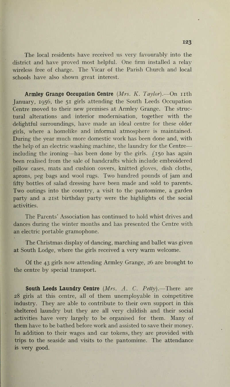 The local residents have received us very favourably into the district and have proved most helpful. One firm installed a relay wireless free of charge. The Vicar of the Parish Church and local schools have also shown great interest. Armley Grange Occupation Centre (Mrs. K. Taylor).—On nth January, 1956, the 51 girls attending the South Leeds Occupation Centre moved to their new premises at Armley Grange. The struc¬ tural alterations and interior modernisation, together with the delightful surroundings, have made an ideal centre for these older girls, where a homelike and informal atmosphere is maintained. During the year much more domestic work has been done and, with the help of an electric washing machine, the laundry for the Centre— including the ironing—has been done by the girls. £150 has again been realised from the sale of handcrafts which include embroidered pillow cases, mats and cushion covers, knitted gloves, dish cloths, aprons, peg bags and wool rugs. Two hundred pounds of jam and fifty bottles of salad dressing have been made and sold to parents. Two outings into the country, a visit to the pantomime, a garden party and a 21st birthday party were the highlights of the social activities. The Parents’ Association has continued to hold whist drives and dances during the winter months and has presented the Centre with an electric portable gramophone. The Christmas display of dancing, marching and ballet was given at South Lodge, where the girls received a very warm welcome. Of the 43 girls now attending Armley Grange, 26 are brought to the centre by special transport. South Leeds Laundry Centre (Mrs. A. C. Petty).—There are 28 girls at this centre, all of them unemployable in competitive industry. They are able to contribute to their own support in this sheltered laundry but they are all very childish and their social activities have very largely to be organised for them. Many of them have to be bathed before work and assisted to save their money. In addition to their wages and car tokens, they are provided with trips to the seaside and visits to the pantomime. The attendance is very good.