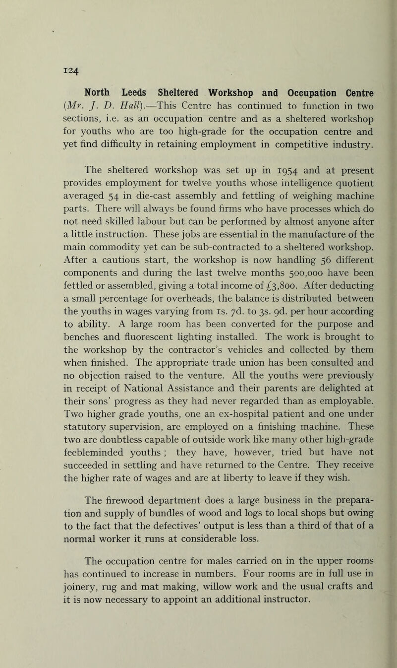 North Leeds Sheltered Workshop and Occupation Centre [Mr. J. D. Hall).—This Centre has continued to function in two sections, i.e. as an occupation centre and as a sheltered workshop for youths who are too high-grade for the occupation centre and yet find difficulty in retaining employment in competitive industry. The sheltered workshop was set up in 1954 and at present provides employment for twelve youths whose intelligence quotient averaged 54 in die-cast assembly and fettling of weighing machine parts. There will always be found firms who have processes which do not need skilled labour but can be performed by almost anyone after a little instruction. These jobs are essential in the manufacture of the main commodity yet can be sub-contracted to a sheltered workshop. After a cautious start, the workshop is now handling 56 different components and during the last twelve months 500,000 have been fettled or assembled, giving a total income of £3,800. After deducting a small percentage for overheads, the balance is distributed between the youths in wages varying from is. 7d. to 3s. gd. per hour according to ability. A large room has been converted for the purpose and benches and fluorescent lighting installed. The work is brought to the workshop by the contractor’s vehicles and collected by them when finished. The appropriate trade union has been consulted and no objection raised to the venture. All the youths were previously in receipt of National Assistance and their parents are delighted at their sons’ progress as they had never regarded than as employable. Two higher grade youths, one an ex-hospital patient and one under statutory supervision, are employed on a finishing machine. These two are doubtless capable of outside work like many other high-grade feebleminded youths ; they have, however, tried but have not succeeded in settling and have returned to the Centre. They receive the higher rate of wages and are at liberty to leave if they wish. The firewood department does a large business in the prepara¬ tion and supply of bundles of wood and logs to local shops but owing to the fact that the defectives’ output is less than a third of that of a normal worker it runs at considerable loss. The occupation centre for males carried on in the upper rooms has continued to increase in numbers. Four rooms are in full use in joinery, rug and mat making, willow work and the usual crafts and it is now necessary to appoint an additional instructor.