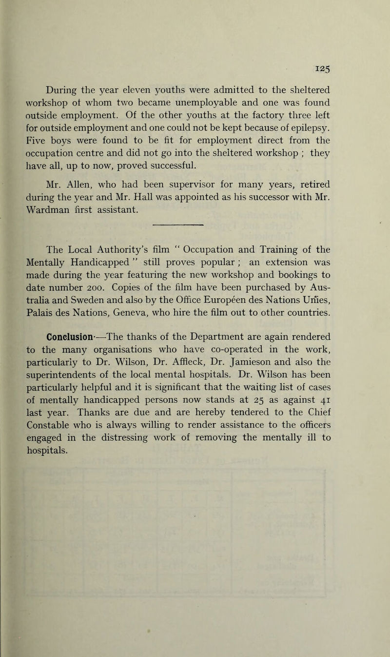During the year eleven youths were admitted to the sheltered workshop ot whom two became unemployable and one was found outside employment. Of the other youths at the factory three left for outside employment and one could not be kept because of epilepsy. P'ive boys were found to be fit for employment direct from the occupation centre and did not go into the sheltered workshop ; they have all, up to now, proved successful. Mr. Allen, who had been supervisor for many years, retired during the year and Mr. Hall was appointed as his successor with Mr. Wardman first assistant. The Local Authority’s film “ Occupation and Training of the Mentally Handicapped ” still proves popular ; an extension was made during the year featuring the new workshop and bookings to date number 200. Copies of the film have been purchased by Aus¬ tralia and Sweden and also by the Office Europeen des Nations Unies, Palais des Nations, Geneva, who hire the film out to other countries. Conclusion-—The thanks of the Department are again rendered to the many organisations who have co-operated in the work, particularly to Dr. Wilson, Dr. Affleck, Dr. Jamieson and also the superintendents of the local mental hospitals. Dr. Wilson has been particularly helpful and it is significant that the waiting list of cases of mentally handicapped persons now stands at 25 as against 41 last year. Thanks are due and are hereby tendered to the Chief Constable who is always willing to render assistance to the officers engaged in the distressing work of removing the mentally ill to hospitals.