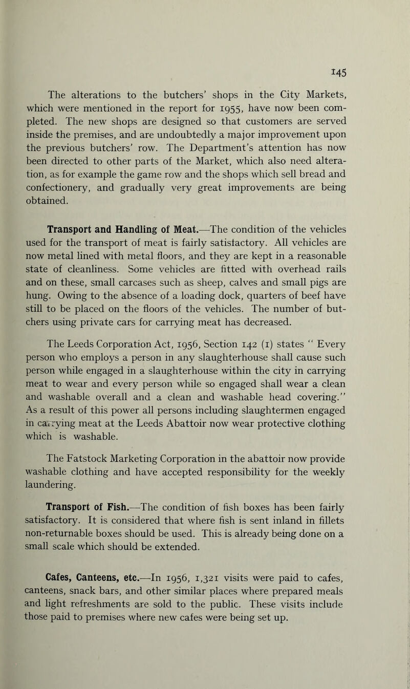 The alterations to the butchers’ shops in the City Markets, which were mentioned in the report for 1955, have now been com¬ pleted. The new shops are designed so that customers are served inside the premises, and are undoubtedly a major improvement upon the previous butchers’ row. The Department’s attention has now been directed to other parts of the Market, which also need altera¬ tion, as for example the game row and the shops which sell bread and confectionery, and gradually very great improvements are being obtained. Transport and Handling of Meat.—The condition of the vehicles used for the transport of meat is fairly satisfactory. All vehicles are now metal lined with metal floors, and they are kept in a reasonable state of cleanliness. Some vehicles are fitted with overhead rails and on these, small carcases such as sheep, calves and small pigs are hung. Owing to the absence of a loading dock, quarters of beef have still to be placed on the floors of the vehicles. The number of but¬ chers using private cars for carrying meat has decreased. The Leeds Corporation Act, 1956, Section 142 (1) states “ Every person who employs a person in any slaughterhouse shall cause such person while engaged in a slaughterhouse within the city in carrying meat to wear and every person while so engaged shall wear a clean and washable overall and a clean and washable head covering.” As a result of this power all persons including slaughtermen engaged in carrying meat at the Leeds Abattoir now wear protective clothing which is washable. The Fatstock Marketing Corporation in the abattoir now provide washable clothing and have accepted responsibility for the weekly laundering. Transport of Fish.—The condition of fish boxes has been fairly satisfactory. It is considered that where fish is sent inland in fillets non-returnable boxes should be used. This is already being done on a small scale which should be extended. Cafes, Canteens, etc.—In 1956, 1,321 visits were paid to cafes, canteens, snack bars, and other similar places where prepared meals and light refreshments are sold to the public. These visits include those paid to premises where new cafes were being set up.