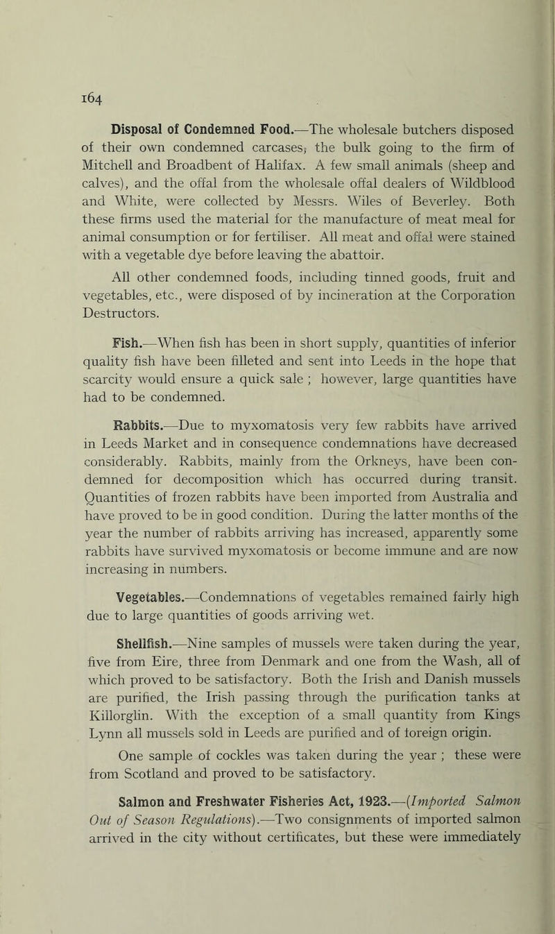 Disposal of Condemned Food.—The wholesale butchers disposed of their own condemned carcases; the bulk going to the firm of Mitchell and Broadbent of Halifax. A few small animals (sheep and calves), and the offal from the wholesale offal dealers of Wildblood and White, were collected by Messrs. Wiles of Beverley. Both these firms used the material for the manufacture of meat meal for animal consumption or for fertiliser. All meat and offal were stained with a vegetable dye before leaving the abattoir. All other condemned foods, including tinned goods, fruit and vegetables, etc., were disposed of by incineration at the Corporation Destructors. Fish.—When fish has been in short supply, quantities of inferior quality fish have been filleted and sent into Leeds in the hope that scarcity would ensure a quick sale ; however, large quantities have had to be condemned. Rabbits.—-Due to myxomatosis very few rabbits have arrived in Leeds Market and in consequence condemnations have decreased considerably. Rabbits, mainly from the Orkneys, have been con¬ demned for decomposition which has occurred during transit. Quantities of frozen rabbits have been imported from Australia and have proved to be in good condition. During the latter months of the year the number of rabbits arriving has increased, apparently some rabbits have survived myxomatosis or become immune and are now increasing in numbers. Vegetables.—Condemnations of vegetables remained fairly high due to large quantities of goods arriving wet. Shellfish.—Nine samples of mussels were taken during the year, five from Eire, three from Denmark and one from the Wash, all of which proved to be satisfactory. Both the Irish and Danish mussels are purified, the Irish passing through the purification tanks at Killorglin. With the exception of a small quantity from Kings Lynn all mussels sold in Leeds are purified and of foreign origin. One sample of cockles was taken during the year ; these were from Scotland and proved to be satisfactory. Salmon and Freshwater Fisheries Act, 1923.—(_Imported Salmon Out of Season Regulations).—Two consignments of imported salmon arrived in the city without certificates, but these were immediately