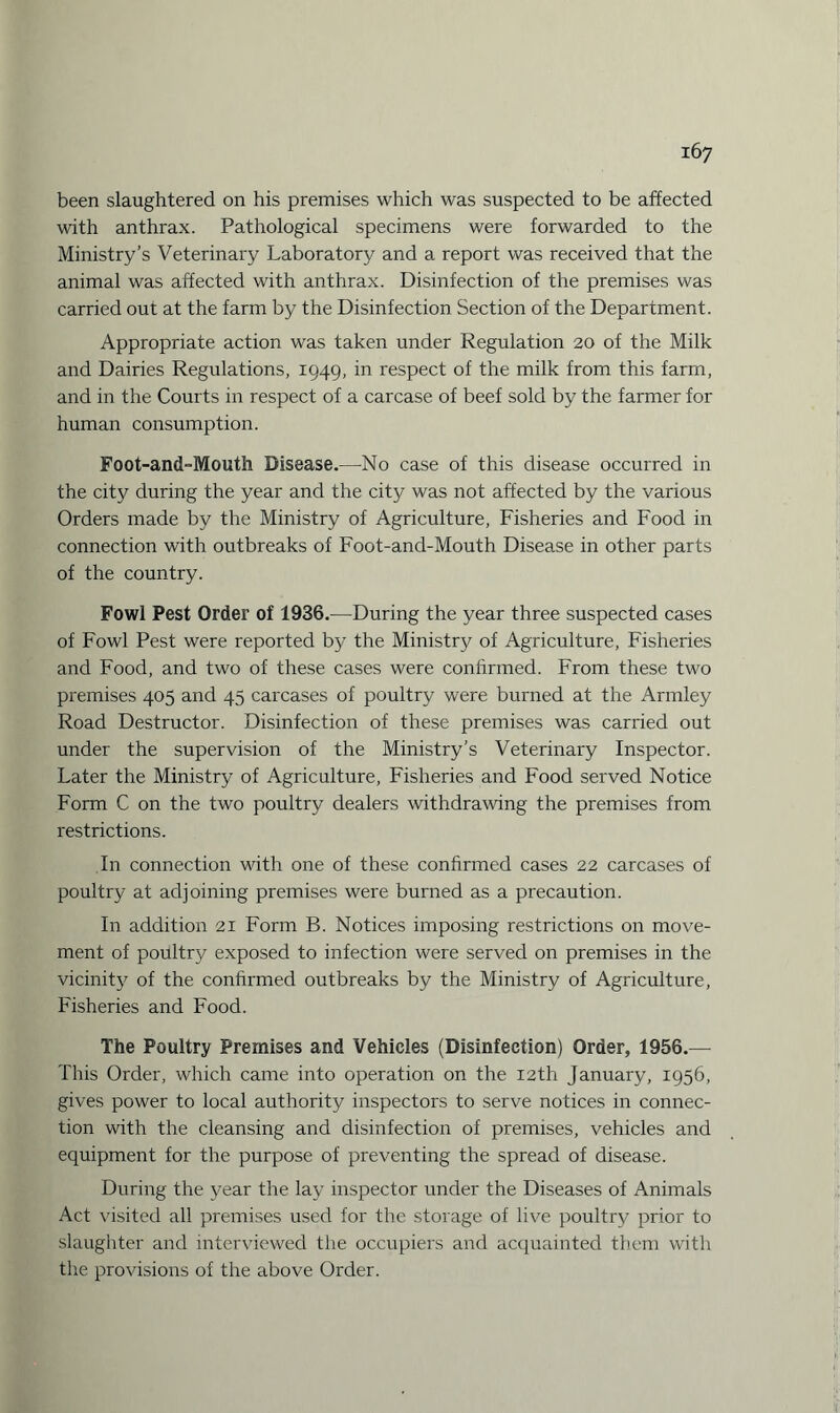 been slaughtered on his premises which was suspected to be affected with anthrax. Pathological specimens were forwarded to the Ministry’s Veterinary Laboratory and a report was received that the animal was affected with anthrax. Disinfection of the premises was carried out at the farm by the Disinfection Section of the Department. Appropriate action was taken under Regulation 20 of the Milk and Dairies Regulations, 1949, in respect of the milk from this farm, and in the Courts in respect of a carcase of beef sold by the farmer for human consumption. Foot-and-Mouth Disease.—No case of this disease occurred in the city during the year and the city was not affected by the various Orders made by the Ministry of Agriculture, Fisheries and Food in connection with outbreaks of Foot-and-Mouth Disease in other parts of the country. Fowl Pest Order of 1936.—During the year three suspected cases of Fowl Pest were reported by the Ministry of Agriculture, Fisheries and Food, and two of these cases were confirmed. From these two premises 405 and 45 carcases of poultry were burned at the Armley Road Destructor. Disinfection of these premises was carried out under the supervision of the Ministry’s Veterinary Inspector. Later the Ministry of Agriculture, Fisheries and Food served Notice Form C on the two poultry dealers withdrawing the premises from restrictions. In connection with one of these confirmed cases 22 carcases of poultry at adjoining premises were burned as a precaution. In addition 21 Form B. Notices imposing restrictions on move¬ ment of poultry exposed to infection were served on premises in the vicinity of the confirmed outbreaks by the Ministry of Agriculture, Fisheries and Food. The Poultry Premises and Vehicles (Disinfection) Order, 1956.— This Order, which came into operation on the 12th January, 1956, gives power to local authority inspectors to serve notices in connec¬ tion with the cleansing and disinfection of premises, vehicles and equipment for the purpose of preventing the spread of disease. During the year the lay inspector under the Diseases of Animals Act visited all premises used for the storage of live poultry prior to slaughter and interviewed the occupiers and acquainted them with the provisions of the above Order.