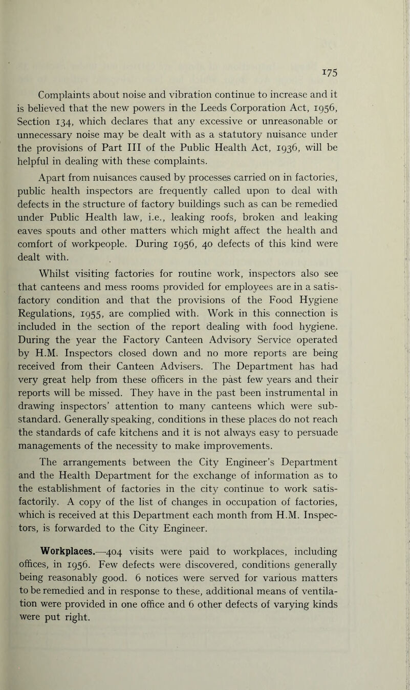 Complaints about noise and vibration continue to increase and it is believed that the new powers in the Leeds Corporation Act, 1956, Section 134, which declares that any excessive or unreasonable or unnecessary noise may be dealt with as a statutory nuisance under the provisions of Part III of the Public Health Act, 1936, will be helpful in dealing with these complaints. Apart from nuisances caused by processes carried on in factories, public health inspectors are frequently called upon to deal with defects in the structure of factory buildings such as can be remedied under Public Health law, i.e., leaking roofs, broken and leaking eaves spouts and other matters which might affect the health and comfort of workpeople. During 1956, 40 defects of this kind were dealt with. Whilst visiting factories for routine work, inspectors also see that canteens and mess rooms provided for employees are in a satis¬ factory condition and that the provisions of the Food Hygiene Regulations, 1955, are complied with. Work in this connection is included in the section of the report dealing with food hygiene. During the year the Factory Canteen Advisory Service operated by H.M. Inspectors closed down and no more reports are being received from their Canteen Advisers. The Department has had very great help from these officers in the past few years and their reports will be missed. They have in the past been instrumental in drawing inspectors’ attention to many canteens which were sub¬ standard. Generally speaking, conditions in these places do not reach the standards of cafe kitchens and it is not always easy to persuade managements of the necessity to make improvements. The arrangements between the City Engineer’s Department and the Health Department for the exchange of information as to the establishment of factories in the city continue to work satis¬ factorily. A copy of the list of changes in occupation of factories, which is received at this Department each month from H.M. Inspec¬ tors, is forwarded to the City Engineer. Workplaces.—404 visits were paid to workplaces, including offices, in 1956. Few defects were discovered, conditions generally being reasonably good. 6 notices were served for various matters to be remedied and in response to these, additional means of ventila¬ tion were provided in one office and 6 other defects of varying kinds were put right.