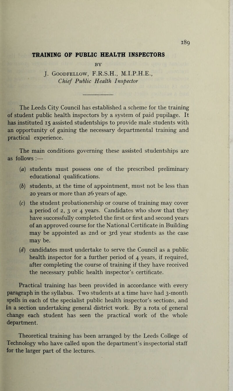 TRAINING OF PUBLIC HEALTH INSPECTORS BY J. Goodfellow, F.R.S.H., M.I.P.H.E., Chief Public Health Inspector The Leeds City Council has established a scheme for the training of student public health inspectors by a system of paid pupilage. It has instituted 15 assisted studentships to provide male students with an opportunity of gaining the necessary departmental training and practical experience. The main conditions governing these assisted studentships are as follows :— (a) students must possess one of the prescribed preliminary educational qualifications. (b) students, at the time of appointment, must not be less than 20 years or more than 26 years of age. (c) the student probationership or course of training may cover a period of 2, 3 or 4 years. Candidates who show that they have successfully completed the first or first and second years of an approved course for the National Certificate in Building may be appointed as 2nd or 3rd year students as the case may be. (d) candidates must undertake to serve the Council as a public health inspector for a further period of 4 years, if required, after completing the course of training if they have received the necessary public health inspector’s certificate. Practical training has been provided in accordance with every paragraph in the syllabus. Two students at a time have had 3-month spells in each of the specialist public health inspector’s sections, and in a section undertaking general district work. By a rota of general change each student has seen the practical work of the whole department. Theoretical training has been arranged by the Leeds College of Technology who have called upon the department’s inspectorial staff for the larger part of the lectures.