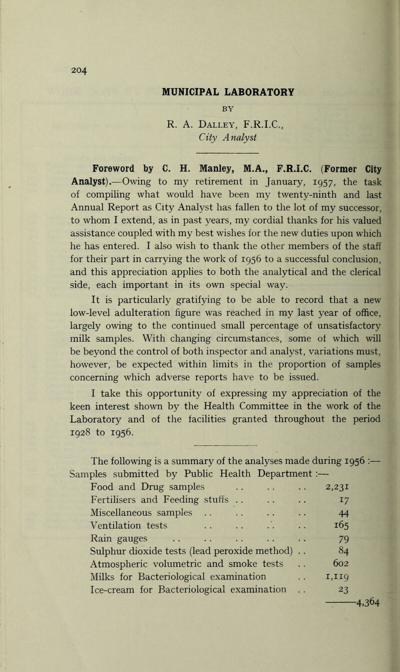 MUNICIPAL LABORATORY BY R. A. Dalley, F.R.I.C., City Analyst Foreword by C. H. Manley, M.A., F.R.I.C. (Former City Analyst).—Owing to my retirement in January, 1957, the task of compiling what would have been my twenty-ninth and last Annual Report as City Analyst has fallen to the lot of my successor, to whom I extend, as in past years, my cordial thanks for his valued assistance coupled with my best wishes for the new duties upon which he has entered. I also wish to thank the other members of the staff for their part in carrying the work of 1956 to a successful conclusion, and this appreciation applies to both the analytical and the clerical side, each important in its own special way. It is particularly gratifying to be able to record that a new low-level adulteration figure was reached in my last year of office, largely owing to the continued small percentage of unsatisfactory milk samples. With changing circumstances, some of which will be beyond the control of both inspector and analyst, variations must, however, be expected within limits in the proportion of samples concerning which adverse reports have to be issued. I take this opportunity of expressing my appreciation of the keen interest shown by the Health Committee in the work of the Laboratory and of the facilities granted throughout the period 1928 to 1956. The following is a summary of the analyses made during 1956 Samples submitted by Public Health Department :— Food and Drug samples . . . . .. 2,231 Fertilisers and Feeding stuffs . . . . . . 17 Miscellaneous samples . . . . . . . . 44 Ventilation tests .. .. . . .. 165 Rain gauges . . . . . . . . . . 79 Sulphur dioxide tests (lead peroxide method) .. 84 Atmospheric volumetric and smoke tests . . 602 Milks for Bacteriological examination . . 1,119 Ice-cream for Bacteriological examination . . 23 -4.364