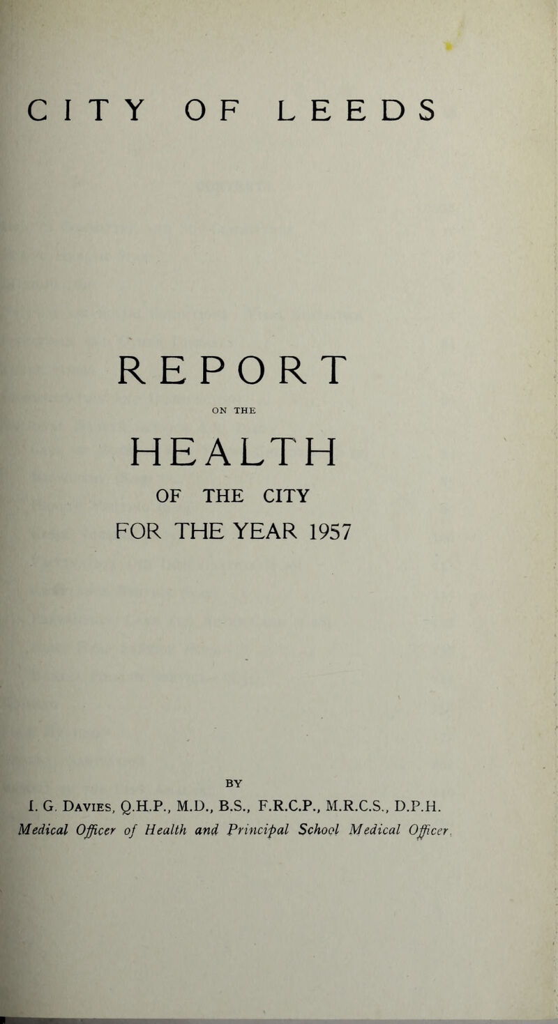 CITY OF LEEDS REPORT ON THE HEALTH OF THE CITY FOR THE YEAR 1957 BY I. G. Davies, Q.H.P., M.D., B.S., F.R.C.P., M.R.C.S., D.P.H. Medical Officer of Health and Principal School Medical Officer