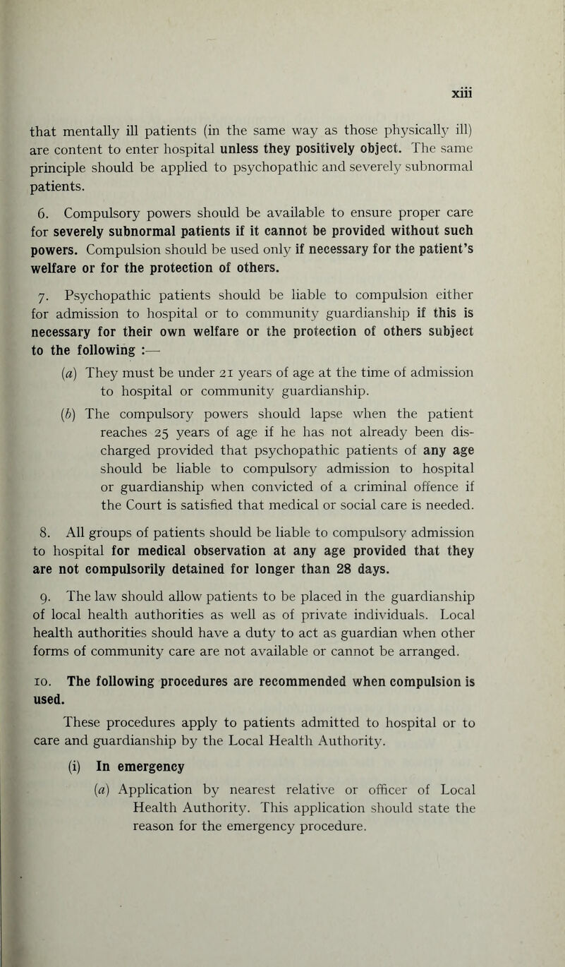 X1U that mentally ill patients (in the same way as those physically ill) are content to enter hospital unless they positively object. The same principle should be applied to psychopathic and severely subnormal patients. 6. Compulsory powers should be available to ensure proper care for severely subnormal patients if it cannot be provided without such powers. Compulsion should be used only if necessary for the patient’s welfare or for the protection of others. 7. Psychopathic patients should be liable to compulsion either for admission to hospital or to community guardianship if this is necessary for their own welfare or the protection of others subject to the following :— (a) They must be under 21 years of age at the time of admission to hospital or community guardianship. (b) The compulsory powers should lapse when the patient reaches 25 years of age if he has not already been dis¬ charged provided that psychopathic patients of any age should be liable to compulsory admission to hospital or guardianship when convicted of a criminal offence if the Court is satisfied that medical or social care is needed. 8. All groups of patients should be liable to compulsory admission to hospital for medical observation at any age provided that they are not compulsorily detained for longer than 28 days. 9. The law should allow patients to be placed in the guardianship of local health authorities as well as of private individuals. Local health authorities should have a duty to act as guardian when other forms of community care are not available or cannot be arranged. 10. The following procedures are recommended when compulsion is used. These procedures apply to patients admitted to hospital or to care and guardianship by the Local Health Authority. (i) In emergency (a) Application by nearest relative or officer of Local Health Authority. This application should state the reason for the emergency procedure.