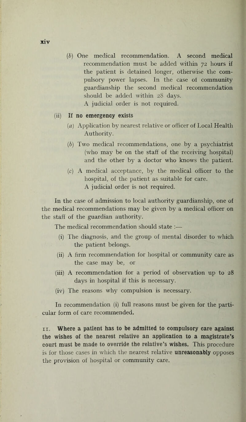 (b) One medical recommendation. A second medical recommendation must be added within 72 hours if the patient is detained longer, otherwise the com¬ pulsory power lapses. In the case ot community guardianship the second medical recommendation should be added within 28 days. A judicial order is not required. (ii) If no emergency exists (a) Application by nearest relative or officer of Local Health Authority. (b) Two medical recommendations, one by a psychiatrist (who may be on the staff of the receiving hospital) and the other by a doctor who knows the patient. (c) A medical acceptance, by the medical officer to the hospital, of the patient as suitable for care. A judicial order is not required. In the case of admission to local authority guardianship, one of the medical recommendations may be given by a medical officer on the staff of the guardian authority. The medical recommendation should state :— (i) The diagnosis, and the group of mental disorder to which the patient belongs. (ii) A firm recommendation for hospital or community care as the case may be, or (iii) A recommendation for a period of observation up to 28 days in hospital if this is necessary. (iv) The reasons why compulsion is necessary. In recommendation (i) full reasons must be given for the parti¬ cular form of care recommended. 11. Where a patient has to be admitted to compulsory care against the wishes of the nearest relative an application to a magistrate’s court must be made to override the relative’s wishes. This procedure is for those cases in which the nearest relative unreasonably opposes the provision of hospital or community care.