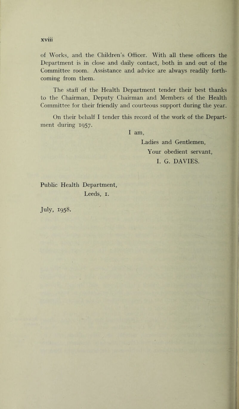 of Works, and the Children’s Officer. With all these officers the Department is in close and daily contact, both in and out of the Committee room. Assistance and advice are always readily forth¬ coming from them. The staff of the Health Department tender their best thanks to the Chairman, Deputy Chairman and Members of the Health Committee for their friendly and courteous support during the year. On their behalf I tender this record of the work of the Depart¬ ment during 1957. I am, Ladies and Gentlemen, Your obedient servant, I. G. DAVIES. Public Health Department, Leeds, 1. July, 1958.