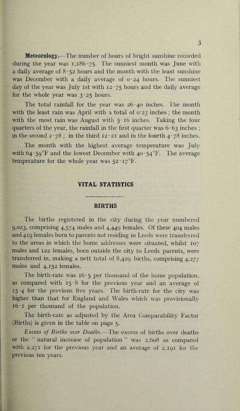Meteorology.—The number of hours of bright sunshine recorded during the year was 1,186-75. The sunniest month was June with a daily average of 8 ■ 52 hours and the month with the least sunshine was December with a daily average of 0-24 hours. The sunniest day of the year was July 1st with 12-75 hours and the daily average for the whole year was 3-25 hours. The total rainfall for the year was 26-40 inches. The month with the least rain was April with a total of 0-23 inches ; the month with the most rain was August with 5 • 16 inches. Taking the four quarters of the year, the rainfall in the first quarter was 6 • 63 inches ; in the second 2 • 78 ; in the third 12 • 21 and in the fourth 4 • 78 inches. The month with the highest average temperature was July with 64’59°F and the lowest December with 40-54^. The average temperature for the whole year was 52-i7°F. VITAL STATISTICS BIRTHS The births registered in the city during the year numbered 9,023, comprising 4,574 males and 4,449 females. Of these 404 males and 419 females born to parents not residing in Leeds were transferred to the areas in which the home addresses were situated, whilst 107 males and 122 females, born outside the city to Leeds parents, were transferred in, making a nett total of 8,429 births, comprising 4,277 males and 4,152 females. The birth-rate was 16-5 per thousand of the home population, as compared with 15 • 8 for the previous year and an average of 15- 4 for the previous five years. The birth-rate for the city was higher than that for England and Wales which was provisionally 16- i per thousand of the population. The birth-rate as adjusted by the Area Comparability Factor (Births) is given in the table on page 5. Excess of Births over Deaths.—The excess of births over deaths or the “ natural increase of population ” was 2,608 as compared witli 2,271 for the previous year and an average of 2,191 for the previous ten years.