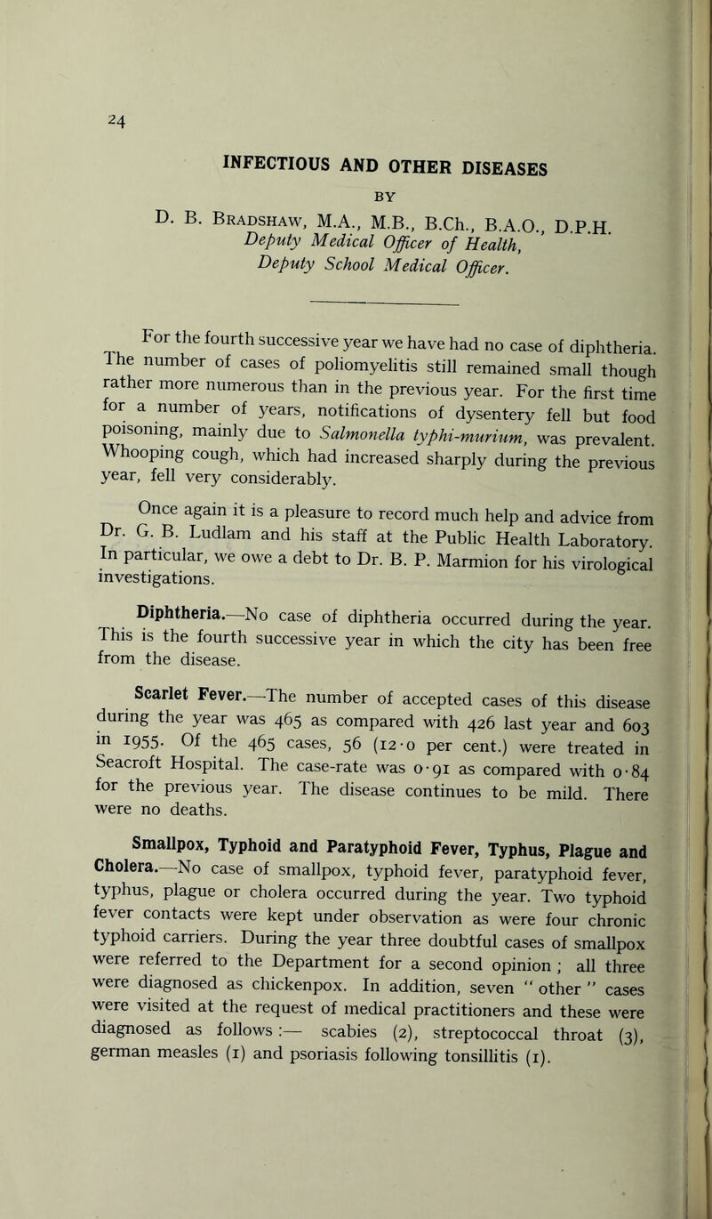 INFECTIOUS AND OTHER DISEASES BY D. B. Bradshaw, M.A., M.B., B.Ch., B.A.O. DPH Deputy Medical Officer of Health, Deputy School Medical Officer. For the fourth successive year we have had no case of diphtheria. Ihe number of cases of poliomyelitis still remained small though rather more numerous than in the previous year. For the first time for a number of years, notifications of dysentery fell but food poisoning, mainly due to Salmonella typhi-murium, was prevalent. Whooping cough, which had increased sharply during the previous year, fell very considerably. Once again it is a pleasure to record much help and advice from Dr. G. B. Ludlam and his staff at the Public Health Laboratory. In particular, we owe a debt to Dr. B. P. Marmion for his virological investigations. Diphtheria. No case of diphtheria occurred during the year. This is the fourth successive year in which the city has been free from the disease. Scarlet Fever.—The number of accepted cases of this disease during the year was 465 as compared with 426 last year and 603 ’n I955- Of the 465 cases, 56 (12-0 per cent.) were treated in Seacroft Hospital. The case-rate was o-gi as compared with 0-84 for the previous year. The disease continues to be mild. There were no deaths. Smallpox, Typhoid and Paratyphoid Fever, Typhus, Plague and Cholera. No case of smallpox, typhoid fever, paratyphoid fever, typhus, plague or cholera occurred during the year. Two typhoid fever contacts were kept under observation as were four chronic typhoid carriers. During the year three doubtful cases of smallpox were referred to the Department for a second opinion ; all three were diagnosed as chickenpox. In addition, seven  other ” cases were visited at the request of medical practitioners and these were diagnosed as follows :— scabies (2), streptococcal throat (3), german measles (1) and psoriasis following tonsillitis (1). j