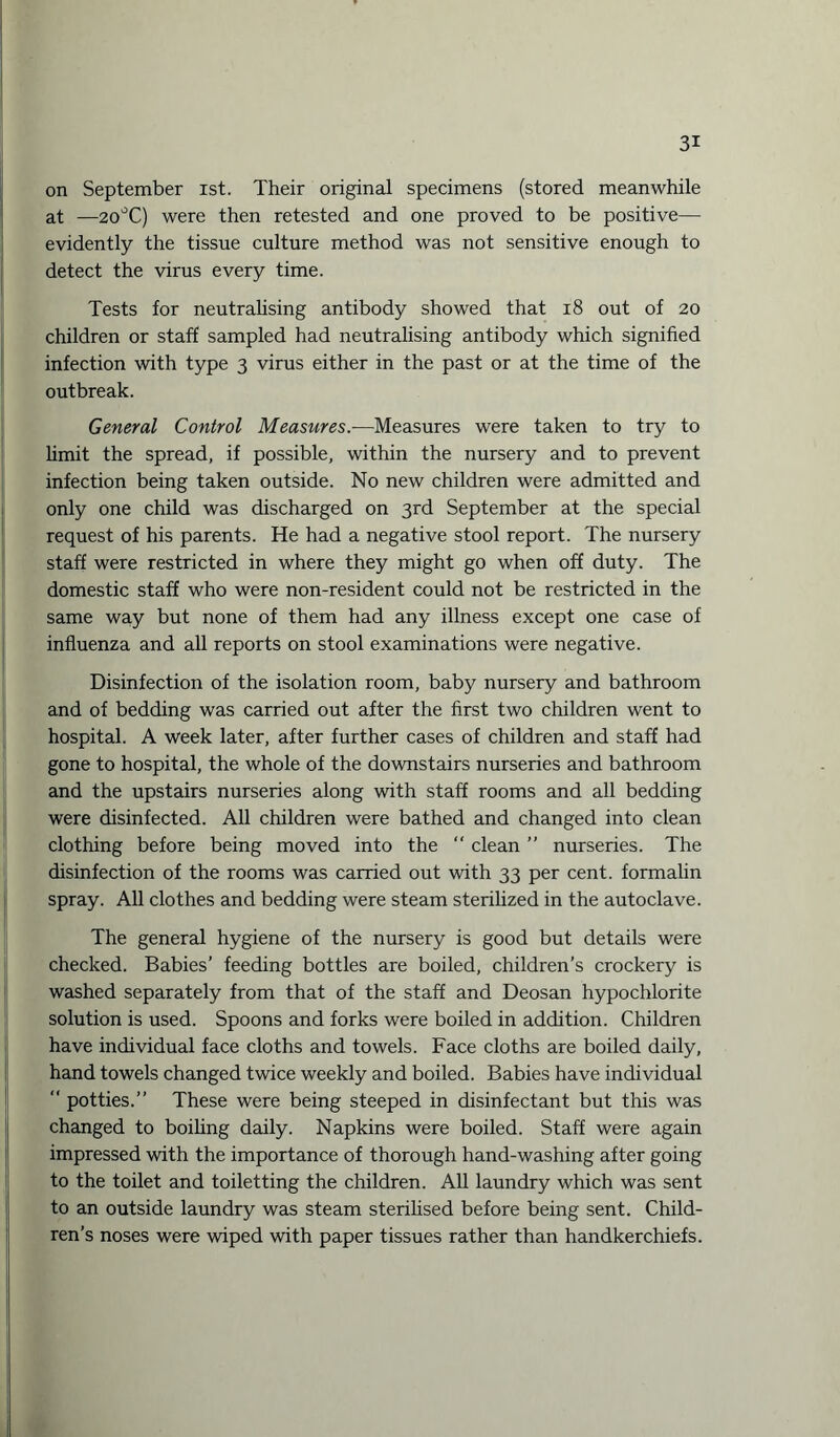 on September ist. Their original specimens (stored meanwhile at —20°C) were then retested and one proved to be positive— evidently the tissue culture method was not sensitive enough to detect the virus every time. Tests for neutralising antibody showed that 18 out of 20 children or staff sampled had neutralising antibody which signified infection with type 3 virus either in the past or at the time of the outbreak. General Control Measures.—Measures were taken to try to limit the spread, if possible, within the nursery and to prevent infection being taken outside. No new children were admitted and only one child was discharged on 3rd September at the special request of his parents. He had a negative stool report. The nursery staff were restricted in where they might go when off duty. The domestic staff who were non-resident could not be restricted in the same way but none of them had any illness except one case of influenza and all reports on stool examinations were negative. Disinfection of the isolation room, baby nursery and bathroom and of bedding was carried out after the first two children went to hospital. A week later, after further cases of children and staff had gone to hospital, the whole of the downstairs nurseries and bathroom and the upstairs nurseries along with staff rooms and all bedding were disinfected. All children were bathed and changed into clean clothing before being moved into the “ clean ” nurseries. The disinfection of the rooms was carried out with 33 per cent, formalin spray. All clothes and bedding were steam sterilized in the autoclave. The general hygiene of the nursery is good but details were checked. Babies’ feeding bottles are boiled, children’s crockery is washed separately from that of the staff and Deosan hypochlorite solution is used. Spoons and forks were boiled in addition. Children have individual face cloths and towels. Face cloths are boiled daily, hand towels changed twice weekly and boiled. Babies have individual  potties.” These were being steeped in disinfectant but this was changed to boiling daily. Napkins were boiled. Staff were again impressed with the importance of thorough hand-washing after going to the toilet and toiletting the children. All laundry which was sent to an outside laundry was steam sterilised before being sent. Child¬ ren’s noses were wiped with paper tissues rather than handkerchiefs.