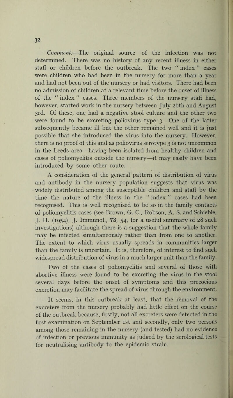 Comment.—The original source of the infection was not determined. There was no history of any recent illness in either staff or children before the outbreak. The two “ index ” cases were children who had been in the nursery for more than a year and had not been out of the nursery or had visitors. There had been no admission of children at a relevant time before the onset of illness of the “ index ” cases. Three members of the nursery staff had, however, started work in the nursery between July 26th and August 3rd. Of these, one had a negative stool culture and the other two were found to be excreting poliovirus type 3. One of the latter subsequently became ill but the other remained well and it is just possible that she introduced the virus into the nursery. However, there is no proof of this and as poliovirus serotype 3 is not uncommon in the Leeds area—having been isolated from healthy children and cases of poliomyelitis outside the nursery—it may easily have been introduced by some other route. A consideration of the general pattern of distribution of virus and antibody in the nursery population suggests that virus was widely distributed among the susceptible children and staff by the time the nature of the illness in the “ index ” cases had been recognised. This is well recognised to be so in the family contacts of poliomyelitis cases (see Brown, G. C., Robson, A. S. andSchieble, J. H. (1954), J. Immunol., 73, 54, for a useful summary of 28 such investigations) although there is a suggestion that the whole family may be infected simultaneously rather than from one to another. The extent to which virus usually spreads in communities larger than the family is uncertain. It is, therefore, of interest to find such widespread distribution of virus in a much larger unit than the family. Two of the cases of poliomyelitis and several of those with abortive illness were found to be excreting the virus in the stool several days before the onset of symptoms and this precocious excretion may facilitate the spread of virus through the environment. It seems, in this outbreak at least, that the removal of the excreters from the nursery probably had little effect on the course of the outbreak because, firstly, not all excreters were detected in the first examination on September 1st and secondly, only two persons among those remaining in the nursery (and tested) had no evidence of infection or previous immunity as judged by the serological tests for neutralising antibody to the epidemic strain.