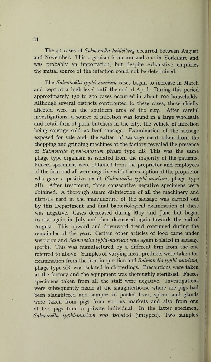 The 43 cases of Salmonella heidelberg occurred between August and November. This organism is an unusual one in Yorkshire and was probably an importation, but despite exhaustive enquiries the initial source of the infection could not be determined. The Salmonella typhi-murium cases began to increase in March and kept at a high level until the end of April. During this period approximately 150 to 200 cases occurred in about 100 households. Although several districts contributed to these cases, those chiefly affected were in the southern area of the city. After careful investigations, a source of infection was found in a large wholesale and retail firm of pork butchers in the city, the vehicle of infection being sausage sold as beef sausage. Examination of the sausage exposed for sale and, thereafter, of sausage meat taken from the chopping and grinding machines at the factory revealed the presence of Salmonella typhi-murium phage type 2B. This was the same phage type organism as isolated from the majority of the patients. Faeces specimens were obtained from the proprietor and employees of the firm and all were negative with the exception of the proprietor who gave a positive result (Salmonella typhi-murium, phage type 2B). After treatment, three consecutive negative specimens were obtained. A thorough steam disinfection of all the machinery and utensils used in the manufacture of the sausage was carried out by this Department and final bacteriological examination of these was negative. Cases decreased during May and June but began to rise again in July and then decreased again towards the end of August. This upward and downward trend continued during the remainder of the year. Certain other articles of food came under suspicion and Salmonella typhi-murium was again isolated in sausage (pork). This was manufactured by a different firm from the one referred to above. Samples of varying meat products were taken for examination from the firm in question and Salmonella typhi-murium, phage type 2B, was isolated in chitterlings. Precautions were taken at the factory and the equipment was thoroughly sterilised. Faeces specimens taken from all the staff were negative. Investigations were subsequently made at the slaughterhouse where the pigs had been slaughtered and samples of pooled liver, spleen and glands were taken from pigs from various markets and also from one of five pigs from a private individual. In the latter specimen, Salmonella typhi-murium was isolated (untyped). Two samples
