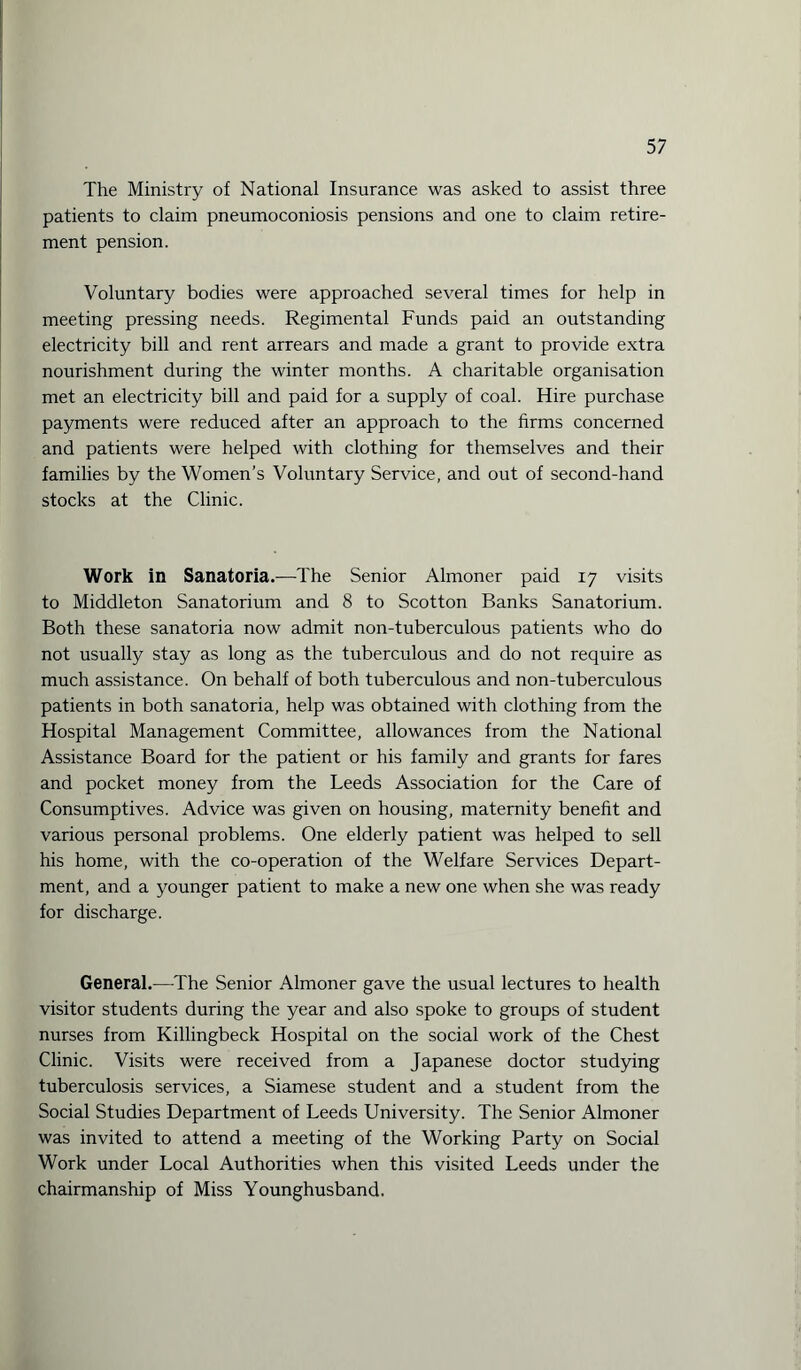 The Ministry of National Insurance was asked to assist three patients to claim pneumoconiosis pensions and one to claim retire¬ ment pension. Voluntary bodies were approached several times for help in meeting pressing needs. Regimental Funds paid an outstanding electricity bill and rent arrears and made a grant to provide extra nourishment during the winter months. A charitable organisation met an electricity bill and paid for a supply of coal. Hire purchase payments were reduced after an approach to the firms concerned and patients were helped with clothing for themselves and their families by the Women’s Voluntary Service, and out of second-hand stocks at the Clinic. Work in Sanatoria.—The Senior Almoner paid 17 visits to Middleton Sanatorium and 8 to Scotton Banks Sanatorium. Both these sanatoria now admit non-tuberculous patients who do not usually stay as long as the tuberculous and do not require as much assistance. On behalf of both tuberculous and non-tuberculous patients in both sanatoria, help was obtained with clothing from the Hospital Management Committee, allowances from the National Assistance Board for the patient or his family and grants for fares and pocket money from the Leeds Association for the Care of Consumptives. Advice was given on housing, maternity benefit and various personal problems. One elderly patient was helped to sell his home, with the co-operation of the Welfare Services Depart¬ ment, and a younger patient to make a new one when she was ready for discharge. General.—The Senior Almoner gave the usual lectures to health visitor students during the year and also spoke to groups of student nurses from Killingbeck Hospital on the social work of the Chest Clinic. Visits were received from a Japanese doctor studying tuberculosis services, a Siamese student and a student from the Social Studies Department of Leeds University. The Senior Almoner was invited to attend a meeting of the Working Party on Social Work under Local Authorities when this visited Leeds under the chairmanship of Miss Younghusband.