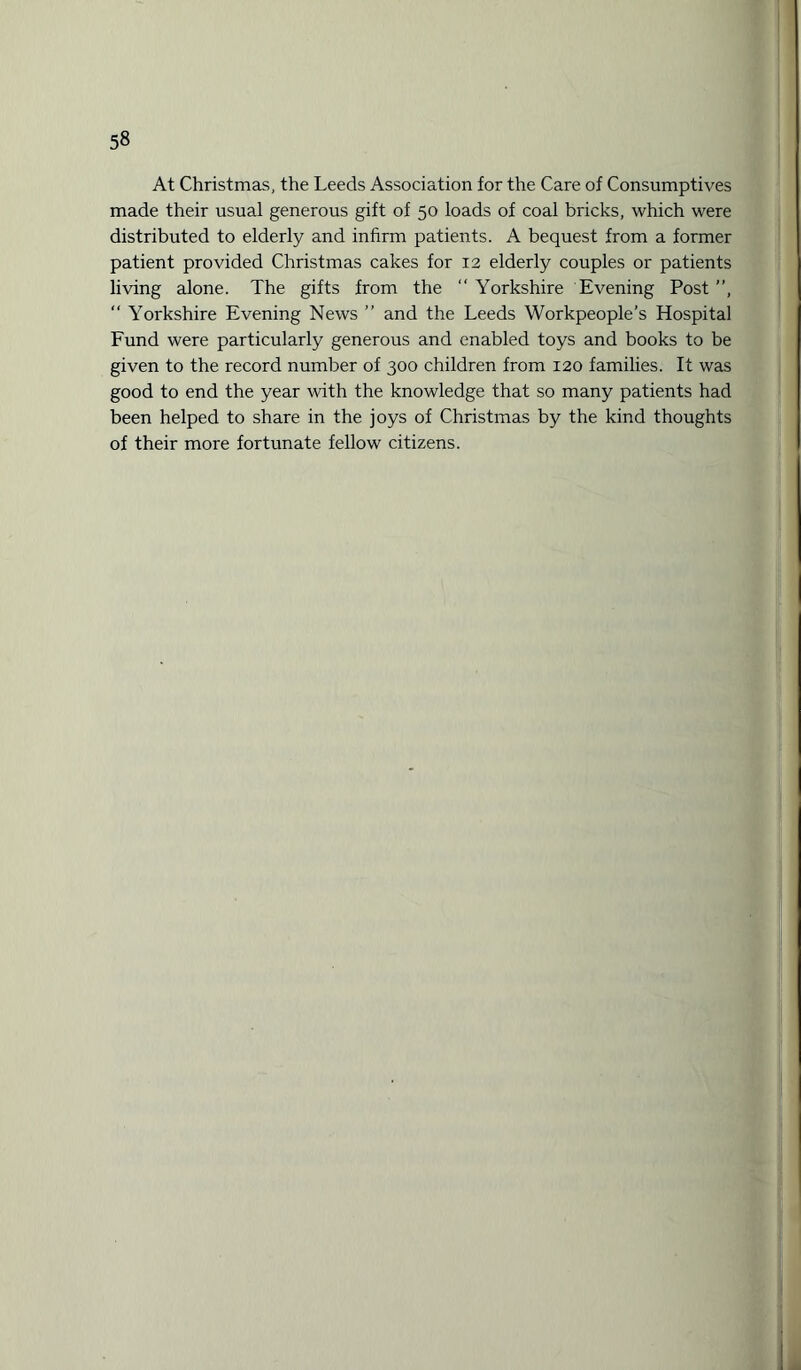 At Christmas, the Leeds Association for the Care of Consumptives made their usual generous gift of 50 loads of coal bricks, which were distributed to elderly and infirm patients. A bequest from a former patient provided Christmas cakes for 12 elderly couples or patients living alone. The gifts from the “ Yorkshire Evening Post ”, “ Yorkshire Evening News ” and the Leeds Workpeople’s Hospital Fund were particularly generous and enabled toys and books to be given to the record number of 300 children from 120 families. It was good to end the year with the knowledge that so many patients had been helped to share in the joys of Christmas by the kind thoughts of their more fortunate fellow citizens.