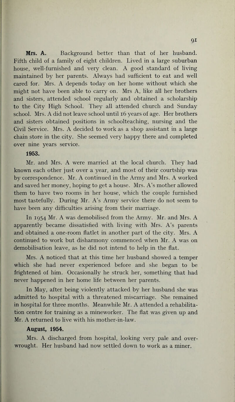 Mrs. A. Background better than that of her husband. Fifth child of a family of eight children. Lived in a large suburban house, well-furnished and very clean. A good standard of living maintained by her parents. Always had sufficient to eat and well cared for. Mrs. A depends today on her home without which she might not have been able to carry on. Mrs A, like all her brothers and sisters, attended school regularly and obtained a scholarship to the City High School. They all attended church and Sunday school. Mrs. A did not leave school until 16 years of age. Her brothers and sisters obtained positions in schoolteaching, nursing and the Civil Service. Mrs. A decided to work as a shop assistant in a large chain store in the city. She seemed very happy there and completed over nine years service. 1953. Mr. and Mrs. A were married at the local church. They had known each other just over a year, and most of their courtship was by correspondence. Mr. A continued in the Army and Mrs. A worked and saved her money, hoping to get a house. Mrs. A’s mother allowed them to have two rooms in her house, which the couple furnished most tastefully. During Mr. A’s Army service there do not seem to have been any difficulties arising from their marriage. In 1954 Mr. A was demobilised from the Army. Mr. and Mrs. A apparently became dissatisfied with living with Mrs. A’s parents and obtained a one-room flatlet in another part of the city. Mrs. A continued to work but disharmony commenced when Mr. A was on demobilisation leave, as he did not intend to help in the flat. Mrs. A noticed that at this time her husband showed a temper which she had never experienced before and she began to be frightened of him. Occasionally he struck her, something that had never happened in her home life between her parents. In May, after being violently attacked by her husband she was admitted to hospital with a threatened miscarriage. She remained in hospital for three months. Meanwhile Mr. A attended a rehabilita¬ tion centre for training as a mineworker. The flat was given up and Mr. A returned to live with his mother-in-law. August, 1954. Mrs. A discharged from hospital, looking very pale and over¬ wrought. Her husband had now settled down to work as a miner.