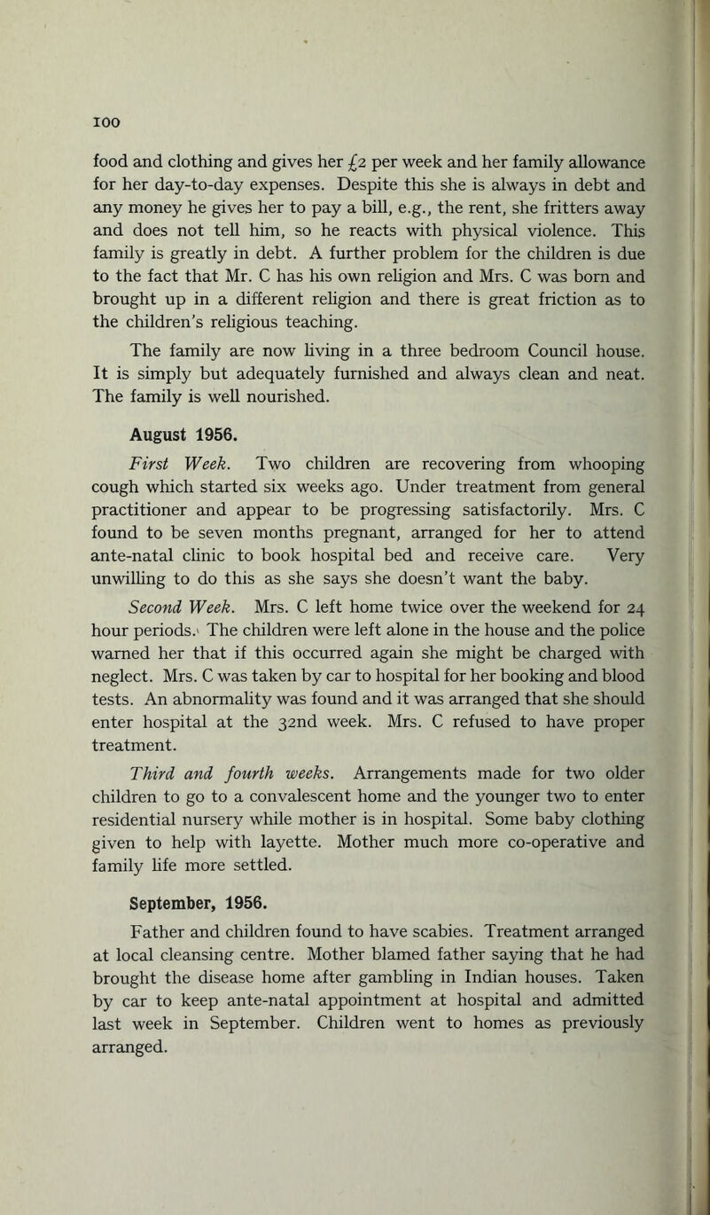 food and clothing and gives her £2 per week and her family allowance for her day-to-day expenses. Despite this she is always in debt and any money he gives her to pay a bill, e.g., the rent, she fritters away and does not tell him, so he reacts with physical violence. This family is greatly in debt. A further problem for the children is due to the fact that Mr. C has his own religion and Mrs. C was born and brought up in a different religion and there is great friction as to the children’s religious teaching. The family are now living in a three bedroom Council house. It is simply but adequately furnished and always clean and neat. The family is well nourished. August 1956. First Week. Two children are recovering from whooping cough which started six weeks ago. Under treatment from general practitioner and appear to be progressing satisfactorily. Mrs. C found to be seven months pregnant, arranged for her to attend ante-natal chnic to book hospital bed and receive care. Very unwilling to do this as she says she doesn’t want the baby. Second Week. Mrs. C left home twice over the weekend for 24 hour periods.' The children were left alone in the house and the police warned her that if this occurred again she might be charged with neglect. Mrs. C was taken by car to hospital for her booking and blood tests. An abnormality was found and it was arranged that she should enter hospital at the 32nd week. Mrs. C refused to have proper treatment. Third and fourth weeks. Arrangements made for two older children to go to a convalescent home and the younger two to enter residential nursery while mother is in hospital. Some baby clothing given to help with layette. Mother much more co-operative and family life more settled. September, 1956. Father and children found to have scabies. Treatment arranged at local cleansing centre. Mother blamed father saying that he had brought the disease home after gambhng in Indian houses. Taken by car to keep ante-natal appointment at hospital and admitted last week in September. Children went to homes as previously arranged.