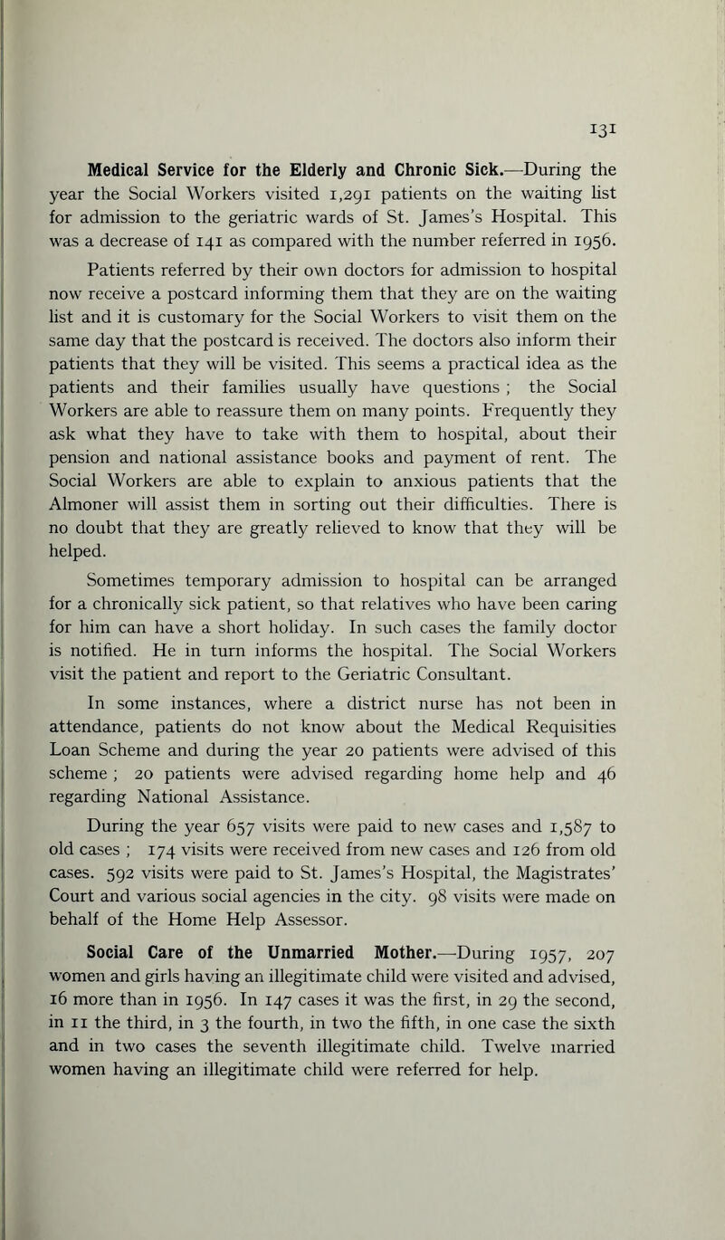 Medical Service for the Elderly and Chronic Sick.—During the year the Social Workers visited 1,291 patients on the waiting list for admission to the geriatric wards of St. James’s Hospital. This was a decrease of 141 as compared with the number referred in 1956. Patients referred by their own doctors for admission to hospital now receive a postcard informing them that they are on the waiting list and it is customary for the Social Workers to visit them on the same day that the postcard is received. The doctors also inform their patients that they will be visited. This seems a practical idea as the patients and their families usually have questions ; the Social Workers are able to reassure them on many points. Frequently they ask what they have to take with them to hospital, about their pension and national assistance books and payment of rent. The Social Workers are able to explain to anxious patients that the Almoner will assist them in sorting out their difficulties. There is no doubt that they are greatly relieved to know that they will be helped. Sometimes temporary admission to hospital can be arranged for a chronically sick patient, so that relatives who have been caring for him can have a short holiday. In such cases the family doctor is notified. He in turn informs the hospital. The Social Workers visit the patient and report to the Geriatric Consultant. In some instances, where a district nurse has not been in attendance, patients do not know about the Medical Requisities Loan Scheme and during the year 20 patients were advised of this scheme ; 20 patients were advised regarding home help and 46 regarding National Assistance. During the year 657 visits were paid to new cases and 1,587 to old cases ; 174 visits were received from new cases and 126 from old cases. 592 visits were paid to St. James’s Hospital, the Magistrates’ Court and various social agencies in the city. 98 visits were made on behalf of the Home Help Assessor. Social Care of the Unmarried Mother.—During 1957, 207 women and girls having an illegitimate child were visited and advised, 16 more than in 1956. In 147 cases it was the first, in 29 the second, in 11 the third, in 3 the fourth, in two the fifth, in one case the sixth and in two cases the seventh illegitimate child. Twelve married women having an illegitimate child were referred for help.