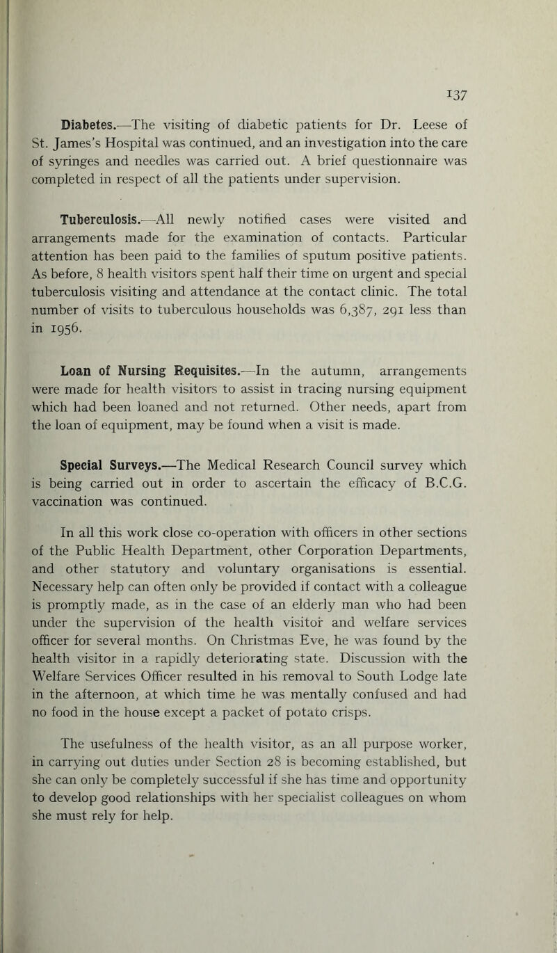 Diabetes.—The visiting of diabetic patients for Dr. Leese of St. James’s Hospital was continued, and an investigation into the care of syringes and needles was carried out. A brief questionnaire was completed in respect of all the patients under supervision. Tuberculosis.—All newly notified cases were visited and arrangements made for the examination of contacts. Particular attention has been paid to the families of sputum positive patients. As before, 8 health visitors spent half their time on urgent and special tuberculosis visiting and attendance at the contact clinic. The total number of visits to tuberculous households was 6,387, 291 less than in 1956. Loan of Nursing Requisites.—In the autumn, arrangements were made for health visitors to assist in tracing nursing equipment which had been loaned and not returned. Other needs, apart from the loan of equipment, may be found when a visit is made. Special Surveys.—The Medical Research Council survey which is being carried out in order to ascertain the efficacy of B.C.G. vaccination was continued. In all this work close co-operation with officers in other sections of the Public Health Department, other Corporation Departments, and other statutory and voluntary organisations is essential. Necessary help can often only be provided if contact with a colleague is promptly made, as in the case of an elderly man who had been under the supervision of the health visitor and welfare services officer for several months. On Christmas Eve, he was found by the health visitor in a rapidly deteriorating state. Discussion with the Welfare Services Officer resulted in his removal to South Lodge late in the afternoon, at which time he was mentally confused and had no food in the house except a packet of potato crisps. The usefulness of the health visitor, as an all purpose worker, in carrying out duties under Section 28 is becoming established, but she can only be completely successful if she has time and opportunity to develop good relationships with her specialist colleagues on whom she must rely for help.