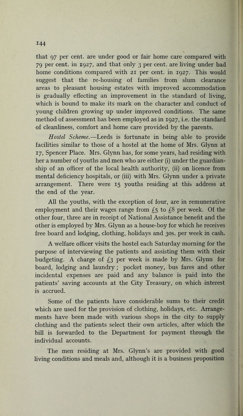 that 97 per cent, are under good or fair home care compared with 79 per cent, in 1927, and that only 3 per cent, are living under bad home conditions compared with 21 per cent, in 1927. This would suggest that the re-housing of families from slum clearance areas to pleasant housing estates with improved accommodation is gradually effecting an improvement in the standard of living, which is bound to make its mark on the character and conduct of young children growing up under improved conditions. The same method of assessment has been employed as in 1927, i.e. the standard of cleanliness, comfort and home care provided by the parents. Hostel Scheme.—Leeds is fortunate in being able to provide facilities similar to those of a hostel at the home of Mrs. Glynn at 17, Spencer Place. Mrs. Glynn has, for some years, had residing with her a number of youths and men who are either (i) under the guardian¬ ship of an officer of the local health authority, (ii) on licence from mental deficiency hospitals, or (iii) with Mrs. Glynn under a private arrangement. There were 15 youths residing at this address at the end of the year. All the youths, with the exception of four, are in remunerative employment and their wages range from £5 to £8 per week. Of the other four, three are in receipt of National Assistance benefit and the other is employed by Mrs. Glynn as a house-boy for which he receives free board and lodging, clothing, hohdays and 30s. per week in cash. A welfare officer visits the hostel each Saturday morning for the purpose of interviewing the patients and assisting them with their budgeting. A charge of £3 per week is made by Mrs. Glynn for board, lodging and laundry ; pocket money, bus fares and other incidental expenses are paid and any balance is paid into the patients’ saving accounts at the City Treasury, on which interest is accrued. Some of the patients have considerable sums to their credit which are used for the provision of clothing, hohdays, etc. Arrange¬ ments have been made with various shops in the city to supply clothing and the patients select their own articles, after which the bill is forwarded to the Department for payment through the individual accounts. The men residing at Mrs. Glynn’s are provided with good living conditions and meals and, although it is a business proposition