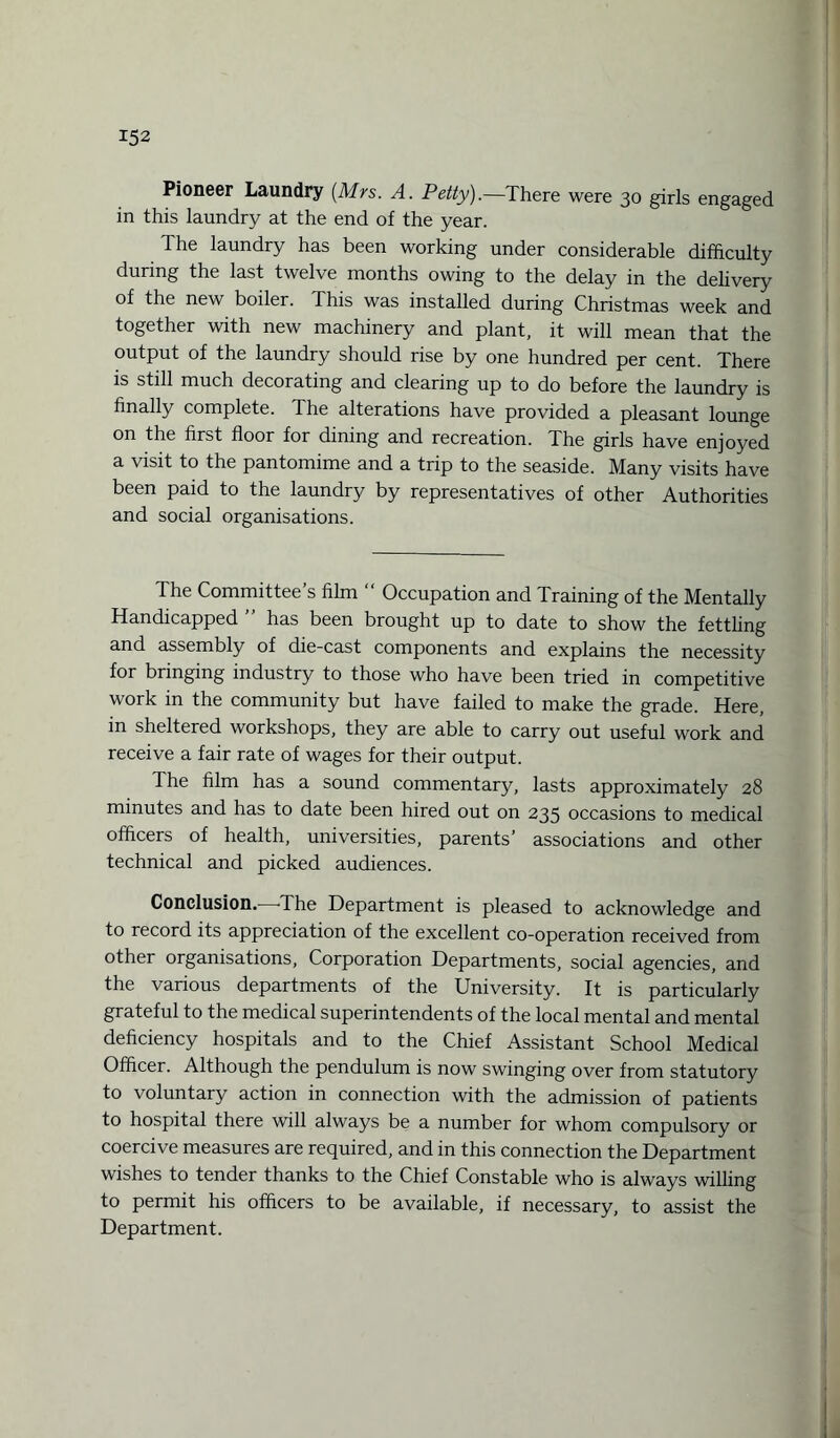 Pioneer Laundry {Mrs. A. Petty).—There were 30 girls engaged in this laundry at the end of the year. The laundry has been working under considerable difficulty during the last twelve months owing to the delay in the delivery of the new boiler. This was installed during Christmas week and together with new machinery and plant, it will mean that the output of the laundry should rise by one hundred per cent. There is still much decorating and clearing up to do before the laundry is finally complete. The alterations have provided a pleasant lounge on the first floor for dining and recreation. The girls have enjoyed a visit to the pantomime and a trip to the seaside. Many visits have been paid to the laundry by representatives of other Authorities and social organisations. The Committee’s film “ Occupation and Training of the Mentally Handicapped has been brought up to date to show the fettling and assembly of die-cast components and explains the necessity for bringing industry to those who have been tried in competitive work in the community but have failed to make the grade. Here, in sheltered workshops, they are able to carry out useful work and receive a fair rate of wages for their output. The film has a sound commentary, lasts approximately 28 minutes and has to date been hired out on 235 occasions to medical officers of health, universities, parents’ associations and other technical and picked audiences. Conclusion. The Department is pleased to acknowledge and to record its appreciation of the excellent co-operation received from other organisations, Corporation Departments, social agencies, and the various departments of the University. It is particularly grateful to the medical superintendents of the local mental and mental deficiency hospitals and to the Chief Assistant School Medical Officer. Although the pendulum is now swinging over from statutory to voluntary action in connection with the admission of patients to hospital there will always be a number for whom compulsory or coercive measures are required, and in this connection the Department wishes to tender thanks to the Chief Constable who is always willing to permit his officers to be available, if necessary, to assist the Department.
