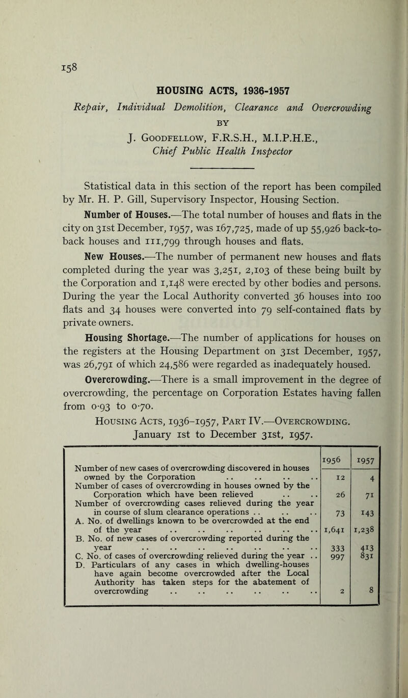 HOUSING ACTS, 1936-1957 Repair, Individual Demolition, Clearance and Overcrowding BY J. Goodfellow, F.R.S.H., M.I.P.H.E., Chief Public Health Inspector Statistical data in this section of the report has been compiled by Mr. H. P. Gill, Supervisory Inspector, Housing Section. Number of Houses.—The total number of houses and flats in the city on 31st December, 1957, was 167,725, made of up 55,926 back-to- back houses and 111,799 through houses and flats. New Houses.—The number of permanent new houses and flats completed during the year was 3,251, 2,103 of these being built by the Corporation and 1,148 were erected by other bodies and persons. During the year the Local Authority converted 36 houses into roo flats and 34 houses were converted into 79 self-contained flats by private owners. Housing Shortage.-—The number of applications for houses on the registers at the Housing Department on 31st December, 1957, was 26,791 of which 24,586 were regarded as inadequately housed. Overcrowding.—There is a small improvement in the degree of overcrowding, the percentage on Corporation Estates having fallen from 0-93 to 0-70. Housing Acts, 1936-1957, Part IV.—Overcrowding. January 1st to December 31st, 1957. Number of new cases of overcrowding discovered in houses 1956 1957 owned by the Corporation Number of cases of overcrowding in houses owned by the 12 4 Corporation which have been relieved Number of overcrowding cases relieved during the year 26 71 in course of slum clearance operations .. A. No. of dwellings known to be overcrowded at the end 73 143 of the year B. No. of new cases of overcrowding reported during the 1,641 1,238 year 333 413 C. No. of cases of overcrowding relieved during the year .. D. Particulars of any cases in which dwelling-houses have again become overcrowded after the Local Authority has taken steps for the abatement of 997 831 overcrowding 2 8