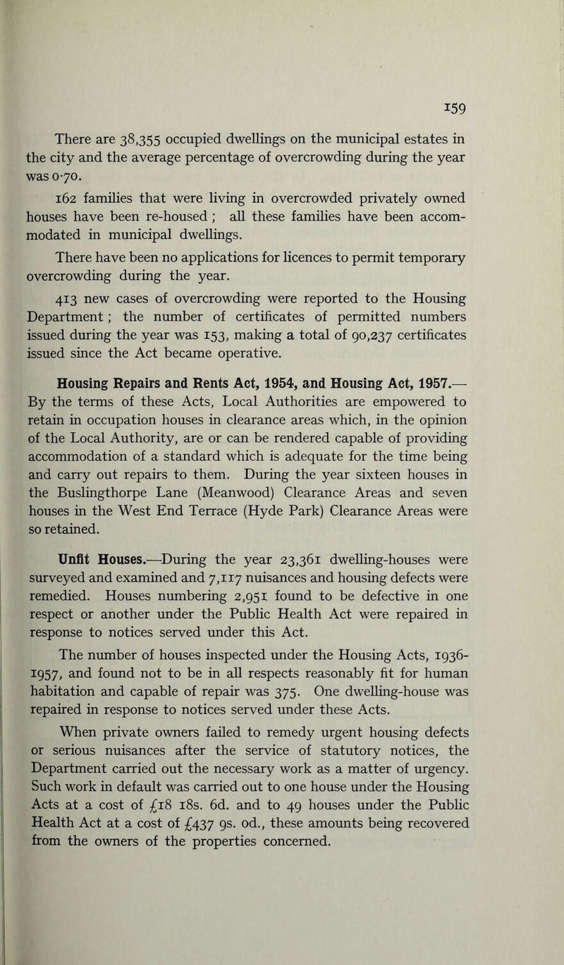 There are 38,355 occupied dwellings on the municipal estates in the city and the average percentage of overcrowding during the year was 070. 162 families that were living in overcrowded privately owned houses have been re-housed; all these families have been accom¬ modated in municipal dwellings. There have been no applications for licences to permit temporary overcrowding during the year. 4x3 new cases of overcrowding were reported to the Housing Department ; the number of certificates of permitted numbers issued during the year was 153, making a total of 90,237 certificates issued since the Act became operative. Housing Repairs and Rents Act, 1954, and Housing Act, 1957.— By the terms of these Acts, Local Authorities are empowered to retain in occupation houses in clearance areas which, in the opinion of the Local Authority, are or can be rendered capable of providing accommodation of a standard which is adequate for the time being and carry out repairs to them. During the year sixteen houses in the Buslingthorpe Lane (Meanwood) Clearance Areas and seven houses in the West End Terrace (Hyde Park) Clearance Areas were so retained. Unfit Houses.—During the year 23,361 dwelling-houses were surveyed and examined and 7,117 nuisances and housing defects were remedied. Houses numbering 2,951 found to be defective in one respect or another under the Public Health Act were repaired in response to notices served under this Act. The number of houses inspected under the Housing Acts, 1936- 1957, and found not to be in all respects reasonably fit for human habitation and capable of repair was 375. One dwelling-house was repaired in response to notices served under these Acts. When private owners failed to remedy urgent housing defects or serious nuisances after the service of statutory notices, the Department carried out the necessary work as a matter of urgency. Such work in default was carried out to one house under the Housing Acts at a cost of £18 18s. 6d. and to 49 houses under the Public Health Act at a cost of £437 9s. od., these amounts being recovered from the owners of the properties concerned.