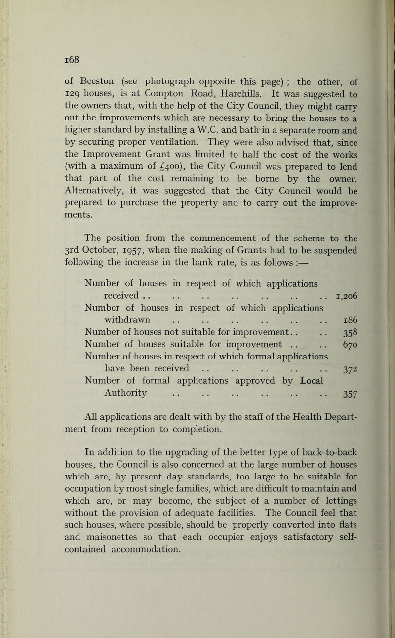 of Beeston (see photograph opposite this page) ; the other, of 129 houses, is at Compton Road, Harehills. It was suggested to the owners that, with the help of the City Council, they might carry out the improvements which are necessary to bring the houses to a higher standard by installing a W.C. and bath in a separate room and by securing proper ventilation. They were also advised that, since the Improvement Grant was limited to half the cost of the works (with a maximum of £400), the City Council was prepared to lend that part of the cost remaining to be borne by the owner. Alternatively, it was suggested that the City Council would be prepared to purchase the property and to carry out the improve¬ ments. The position from the commencement of the scheme to the 3rd October, 1957, when the making of Grants had to be suspended following the increase in the bank rate, is as follows :— Number of houses in respect of which applications received .. .. .. .. .. .. .. 1,206 Number of houses in respect of which applications withdrawn . . .. . . . . .. .. 186 Number of houses not suitable for improvement.. .. 358 Number of houses suitable for improvement . . .. 670 Number of houses in respect of which formal applications have been received .. . . .. .. .. 372 Number of formal applications approved by Local Authority . . . . .. .. .. .. 357 All applications are dealt with by the staff of the Health Depart¬ ment from reception to completion. In addition to the upgrading of the better type of back-to-back houses, the Council is also concerned at the large number of houses which are, by present day standards, too large to be suitable for occupation by most single families, which are difficult to maintain and which are, or may become, the subject of a number of lettings without the provision of adequate facilities. The Council feel that such houses, where possible, should be properly converted into flats and maisonettes so that each occupier enjoys satisfactory self- contained accommodation.