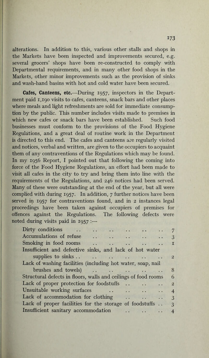 alterations. In addition to this, various other stalls and shops in the Markets have been inspected and improvements secured, e.g. several grocers’ shops have been re-constructed to comply with Departmental requirements, and in many other food shops in the Markets, other minor improvements such as the provision of sinks and wash-hand basins with hot and cold water have been secured. Cafes, Canteens, etc.—-During 1957, inspectors in the Depart¬ ment paid 1,190 visits to cafes, canteens, snack bars and other places where meals and light refreshments are sold for immediate consump¬ tion by the public. This number includes visits made to premises in which new cafes or snack bars have been established. Such food businesses must conform to the provisions of the Food Hygiene Regulations, and a great deal of routine work in the Department is directed to this end. The cafes and canteens are regularly visited and notices, verbal and written, are given to the occupiers to acquaint them of any contraventions of the Regulations which may be found. In my 1956 Report, I pointed out that following the coming into force of the Food Hygiene Regulations, an effort had been made to visit all cafes in the city to try and bring them into line with the requirements of the Regulations, and 246 notices had been served. Many of these were outstanding at the end of the year, but all were complied with during 1957. In addition, 7 further notices have been served in 1957 for contraventions found, and in 2 instances legal proceedings have been taken against occupiers of premises for offences against the Regulations. The following defects were noted during visits paid in 1957 :— Dirty conditions .. .. .. .. .. .. 7 Accumulations of refuse .. .. .. .. .. 3 Smoking in food rooms .. .. .. .. .. 1 Insufficient and defective sinks, and lack of hot water supplies to sinks .. .. .. .. .. . . 2 Lack of washing facilities (including hot water, soap, nail brushes and towels) .. .. .. .. .. 8 Structural defects in floors, walls and ceilings of food rooms 6 Lack of proper protection for foodstuffs .. .. . . 2 Unsuitable working surfaces .. .. .. .. 4 Lack of accommodation for clothing .. . . .. 3 Lack of proper facilities for the storage of foodstuffs . . 3 Insufficient sanitary accommodation .. . . .. 4