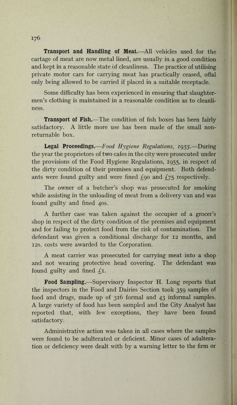 Transport and Handling of Meat.—All vehicles used for the cartage of meat are now metal lined, are usually in a good condition and kept in a reasonable state of cleanliness. The practice of utilising private motor cars for carrying meat has practically ceased, offal only being allowed to be carried if placed in a suitable receptacle. Some difficulty has been experienced in ensuring that slaughter¬ men’s clothing is maintained in a reasonable condition as to cleanli¬ ness. Transport of Fish.—The condition of fish boxes has been fairly satisfactory. A little more use has been made of the small non- returnable box. Legal Proceedings.—Food Hygiene Regulations, 1955.—During the year the proprietors of two cafes in the city were prosecuted under the provisions of the Food Hygiene Regulations, 1955, in respect of the dirty condition of their premises and equipment. Both defend¬ ants were found guilty and were fined £90 and £75 respectively. The owner of a butcher’s shop was prosecuted for smoking while assisting in the unloading of meat from a delivery van and was found guilty and fined 40s. A further case was taken against the occupier of a grocer’s shop in respect of the dirty condition of the premises and equipment and for failing to protect food from the risk of contamination. The defendant was given a conditional discharge for 12 months, and 12s. costs were awarded to the Corporation. A meat carrier was prosecuted for carrying meat into a shop and not wearing protective head covering. The defendant was found guilty and fined £1. Food Sampling.—Supervisory Inspector H. Long reports that the inspectors in the Food and Dairies Section took 359 samples of food and drugs, made up of 316 formal and 43 informal samples. A large variety of food has been sampled and the City Analyst has reported that, with few exceptions, they have been found satisfactory. Administrative action was taken in all cases where the samples were found to be adulterated or deficient. Minor cases of adultera¬ tion or deficiency were dealt with by a warning letter to the firm or
