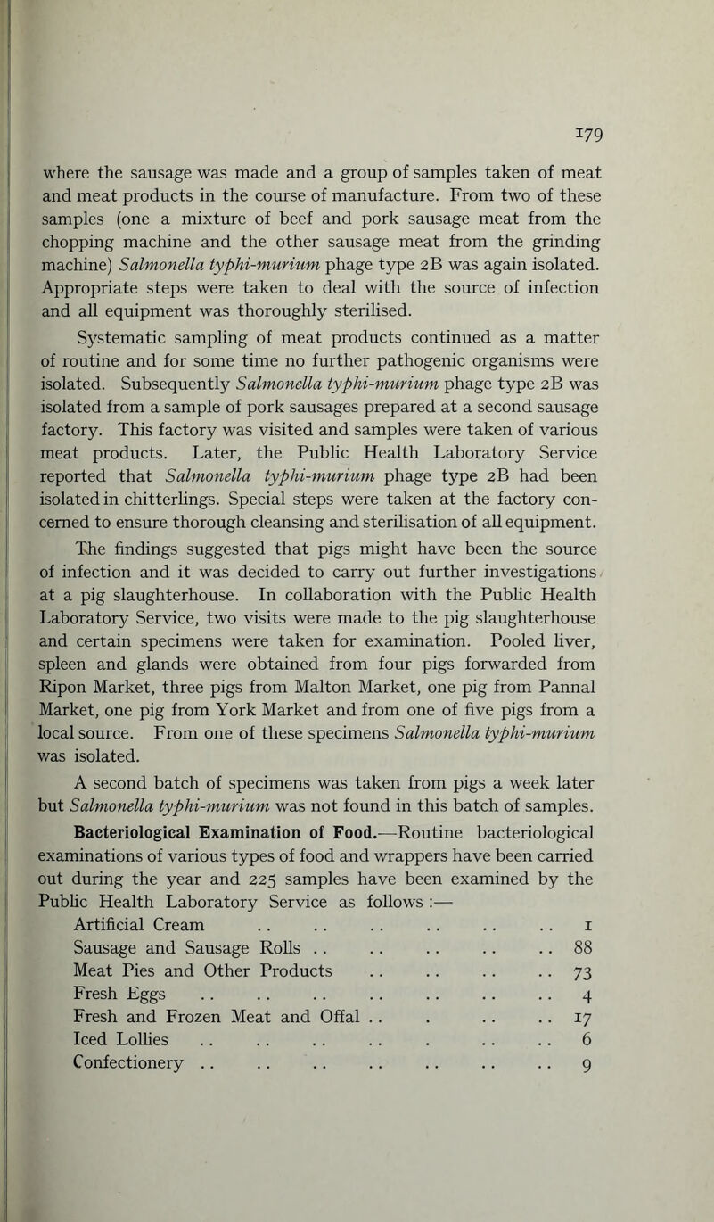 where the sausage was made and a group of samples taken of meat and meat products in the course of manufacture. From two of these samples (one a mixture of beef and pork sausage meat from the chopping machine and the other sausage meat from the grinding machine) Salmonella typhi-murium phage type 2B was again isolated. Appropriate steps were taken to deal with the source of infection and all equipment was thoroughly sterilised. Systematic sampling of meat products continued as a matter of routine and for some time no further pathogenic organisms were isolated. Subsequently Salmonella typhi-murium phage type 2B was isolated from a sample of pork sausages prepared at a second sausage factory. This factory was visited and samples were taken of various meat products. Later, the Public Health Laboratory Service reported that Salmonella typhi-murium phage type 2B had been isolated in chitterlings. Special steps were taken at the factory con¬ cerned to ensure thorough cleansing and sterilisation of all equipment. The findings suggested that pigs might have been the source of infection and it was decided to carry out further investigations at a pig slaughterhouse. In collaboration with the Public Health Laboratory Service, two visits were made to the pig slaughterhouse and certain specimens were taken for examination. Pooled liver, spleen and glands were obtained from four pigs forwarded from Ripon Market, three pigs from Malton Market, one pig from Pannal Market, one pig from York Market and from one of five pigs from a local source. From one of these specimens Salmonella typhi-murium was isolated. A second batch of specimens was taken from pigs a week later but Salmonella typhi-murium was not found in this batch of samples. Bacteriological Examination of Food.—Routine bacteriological examinations of various types of food and wrappers have been carried out during the year and 225 samples have been examined by the Public Health Laboratory Service as follows :— Artificial Cream .. . . . . . . .. .. 1 Sausage and Sausage Rolls .. . . . . . . 88 Meat Pies and Other Products .. .. .. 73 Fresh Eggs .. .. .. .. .. .. .. 4 Fresh and Frozen Meat and Offal . . . .. 17 Iced Lollies .. .. .. .. . .. .. 6 Confectionery .. . . .. . . . . .. .. 9