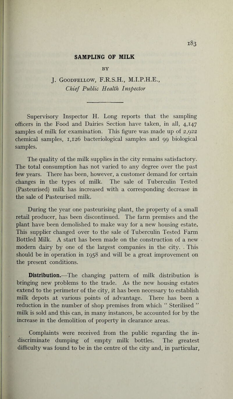 SAMPLING OF MILK BY J. Goodfellow, F.R.S.H., M.I.P.H.E., Chief Public Health Inspector Supervisory Inspector H. Long reports that the sampling officers in the Food and Dairies Section have taken, in all, 4,147 samples of milk for examination. This figure was made up of 2,922 chemical samples, 1,126 bacteriological samples and 99 biological samples. The quality of the milk supplies in the city remains satisfactory. The total consumption has not varied to any degree over the past few years. There has been, however, a customer demand for certain changes in the types of milk. The sale of Tuberculin Tested (Pasteurised) milk has increased with a corresponding decrease in the sale of Pasteurised milk. During the year one pasteurising plant, the property of a small retail producer, has been discontinued. The farm premises and the plant have been demolished to make way for a new housing estate. This supplier changed over to the sale of Tuberculin Tested Farm Bottled Milk. A start has been made on the construction of a new modern dairy by one of the largest companies in the city. . This should be in operation in 1958 and will be a great improvement on the present conditions. Distribution.—The changing pattern of milk distribution is bringing new problems to the trade. As the new housing estates extend to the perimeter of the city, it has been necessary to establish milk depots at various points of advantage. There has been a reduction in the number of shop premises from which “ Sterilised ” milk is sold and this can, in many instances, be accounted for by the increase in the demolition of property in clearance areas. Complaints were received from the public regarding the in¬ discriminate dumping of empty milk bottles. The greatest difficulty was found to be in the centre of the city and, in particular,