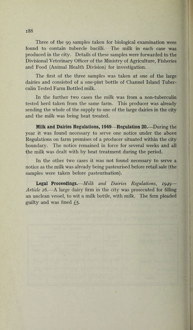 Three of the 99 samples taken for biological examination were found to contain tubercle bacilli. The milk in each case was produced in the city. Details of these samples were forwarded to the Divisional Veterinary Officer of the Ministry of Agriculture, Fisheries and Food (Animal Health Division) for investigation. The first of the three samples was taken at one of the large dairies and consisted of a one-pint bottle of Channel Island Tuber¬ culin Tested Farm Bottled milk. In the further two cases the milk was from a non-tuberculin tested herd taken from the same farm. This producer was already sending the whole of the supply to one of the large dairies in the city and the milk was being heat treated. Milk and Dairies Regulations, 1949—Regulation 20.—During the year it was found necessary to serve one notice under the above Regulations on farm premises of a producer situated within the city boundary. The notice remained in force for several weeks and all the milk was dealt with by heat treatment during the period. In the other two cases it was not found necessary to serve a notice as the milk was already being pasteurised before retail sale (the samples were taken before pasteurisation). Legal Proceedings.—Milk and Dairies Regulations, 1949— Article 26.—A large dairy firm in the city was prosecuted for filling an unclean vessel, to wit a milk bottle, with milk. The firm pleaded guilty and was fined £5.