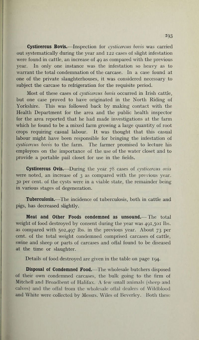 Cysticercus Bovis.—Inspection for cysticercus bovis was earned out systematically during the year and 122 cases of slight infestation were found in cattle, an increase of 49 as compared with the previous year. In only one instance was the infestation so heavy as to warrant the total condemnation of the carcase. In a case found at one of the private slaughterhouses, it was considered necessary to subject the carcase to refrigeration for the requisite period. Most of these cases of cysticercus bovis occurred in Irish cattle, but one case proved to have originated in the North Riding of Yorkshire. This was followed back by making contact with the Health Department for the area and the public health inspector for the area reported that he had made investigations at the farm which he found to be a mixed farm growing a large quantity of root crops requiring casual labour. It was thought that this casual labour might have been responsible for bringing the infestation of cysticercus bovis to the farm. The farmer promised to lecture his employees on the importance of the use of the water closet and to provide a portable pail closet for use in the fields. Cysticercus Ovis.—During the year 78 cases of cysticercus ovis were noted, an increase of 3 as compared with the previous year. 30 per cent, of the cysts were in a viable state, the remainder being in various stages of degeneration. Tuberculosis.—The incidence of tuberculosis, both in cattle and pigs, has decreased slightly. Meat and Other Foods condemned as unsound.—The total weight of food destroyed by consent during the year was 491,501 lbs. as compared with 502,497 lbs. in the previous year. About 73 per cent, of the total weight condemned comprised carcases of cattle, swine and sheep or parts of carcases and offal found to be diseased at the time or slaughter. Details of food destroyed are given in the table on page 194. Disposal of Condemned Food.—The wholesale butchers disposed of their own condemned carcases, the bulk going to the firm of Mitchell and Broadbent of Halifax. A few small animals (sheep and calves) and the offal from the wholesale offal dealers of Wildblood and White were collected by Messrs. Wiles of Beverley. Botli these