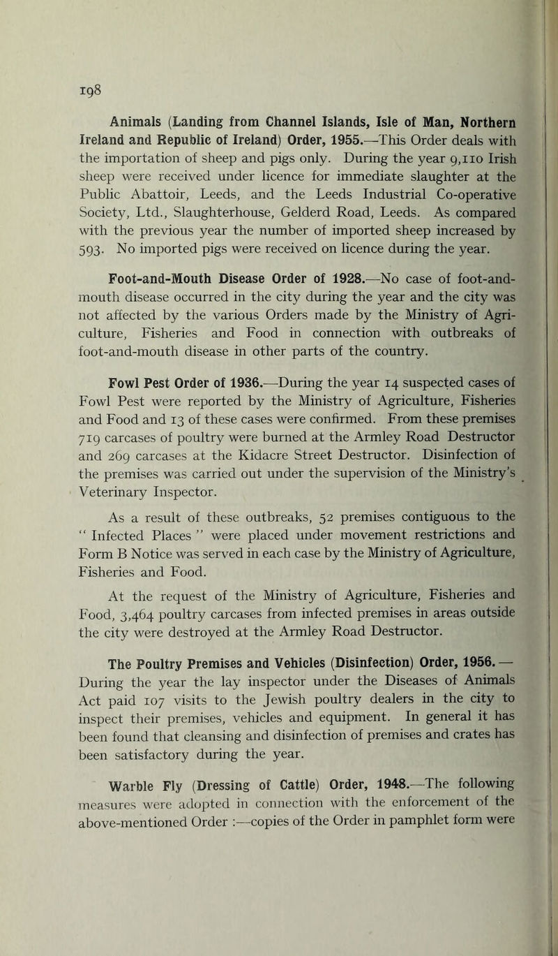 Animals (Landing from Channel Islands, Isle of Man, Northern Ireland and Republic of Ireland) Order, 1955.—This Order deals with the importation of sheep and pigs only. During the year 9,110 Irish sheep were received under licence for immediate slaughter at the Public Abattoir, Leeds, and the Leeds Industrial Co-operative Society, Ltd., Slaughterhouse, Gelderd Road, Leeds. As compared with the previous year the number of imported sheep increased by 593. No imported pigs were received on licence during the year. Foot-and-Mouth Disease Order of 1928.—No case of foot-and- mouth disease occurred in the city during the year and the city was not affected by the various Orders made by the Ministry of Agri¬ culture, Fisheries and Food in connection with outbreaks of foot-and-mouth disease in other parts of the country. Fowl Pest Order of 1936.—During the year 14 suspected cases of Fowl Pest were reported by the Ministry of Agriculture, Fisheries and Food and 13 of these cases were confirmed. From these premises 719 carcases of poultry were burned at the Armley Road Destructor and 269 carcases at the Kidacre Street Destructor. Disinfection of the premises was carried out under the supervision of the Ministry’s Veterinary Inspector. As a result of these outbreaks, 52 premises contiguous to the “ Infected Places ” were placed under movement restrictions and Form B Notice was served in each case by the Ministry of Agriculture, Fisheries and Food. At the request of the Ministry of Agriculture, Fisheries and Food, 3,464 poultry carcases from infected premises in areas outside the city were destroyed at the Armley Road Destructor. The Poultry Premises and Vehicles (Disinfection) Order, 1956.— During the year the lay inspector under the Diseases of Animals Act paid 107 visits to the Jewish poultry dealers in the city to inspect their premises, vehicles and equipment. In general it has been found that cleansing and disinfection of premises and crates has been satisfactory during the year. Warble Fly (Dressing of Cattle) Order, 1948.—The following measures were adopted in connection with the enforcement of the above-mentioned Order copies of the Order in pamphlet form were