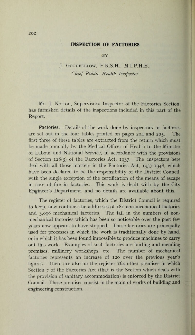 INSPECTION OF FACTORIES BY J. Goodfellow, F.R.S.H., M.I.P.H.E., Chief Public Health Inspector Mr. J. Norton, Supervisory Inspector of the Factories Section, has furnished details of the inspections included in this part of the Report. Factories.—Details of the work done by inspectors in factories are set out in the four tables printed on pages 204 and 205. The first three of these tables are extracted from the return which must be made annually by the Medical Officer of Health to the Minister of Labour and National Service, in accordance with the provisions of Section 128(3) of the Factories Act, 1937. The inspectors here deal with all those matters in the Factories Act, 1937-1948, which have been declared to be the responsibility of the District Council, with the single exception of the certification of the means of escape in case of fire in factories. This work is dealt with by the City Engineer’s Department, and no details are available about this. The register of factories, which the District Council is required to keep, now contains the addresses of 181 non-mechanical factories and 3,098 mechanical factories. The fall in the numbers of non¬ mechanical factories which has been so noticeable over the past few years now appears to have stopped. These factories are principally used for processes in which the work is traditionally done by hand, or in which it has been found impossible to produce machines to earn¬ out this work. Examples of such factories are burling and mending premises, millinery workshops, etc. The number of mechanical factories represents an increase of 120 over the previous year’s figures. There are also on the register 164 other premises in which Section 7 of the Factories Act (that is the Section which deals with the provision of sanitary accommodation) is enforced by the District Council. These premises consist in the main of works of building and engineering construction.