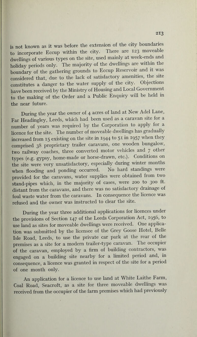 is not known as it was before the extension of the city boundaries to incorporate Eccup within the city. There are 123 moveable dwellings of various types on the site, used mainly at week-ends and holiday periods only. The majority of the dwellings are within the boundary of the gathering grounds to Eccup Reservoir and it was considered that, due to the lack of satisfactory amenities, the site constitutes a danger to the water supply of the city. Objections have been received by the Ministry of Housing and Local Government to the making of the Order and a Public Enquiry will be held in the near future. During the year the owner of 4 acres of land at New Adel Lane, Far Headingley, Leeds, which had been used as a caravan site for a number of years was required by the Corporation to apply for a licence for the site. The number of moveable dwellings has gradually increased from 15 existing on the site in 1944 to 51 in 1957 when they comprised 38 proprietary trailer caravans, one wooden bungalow, two railway coaches, three converted motor vehicles and 7 other types (e.g. gypsy> home-made or horse-drawn, etc.). Conditions on the site were very unsatisfactory, especially during winter months when flooding and ponding occurred. No hard standings were provided for the caravans, water supplies were obtained from two stand-pipes which, in the majority of cases, were 200 to 300 distant from the caravans, and there was no satisfactory drainage of foul waste water from the caravans. In consequence the licence was refused and the owner was instructed to clear the site. During the year three additional applications for licences under the provisions of Section 147 the Leeds Corporation Act, 1956, to use land as sites for moveable dwellings were received. One applica¬ tion was submitted by the licensee of the Grey Goose Hotel, Belle Isle Road, Leeds, to use the private car park at the rear of the premises as a site for a modern trailer-type caravan, dhe occupier of the caravan, employed by a firm of building contractors, was engaged on a building site nearby for a limited period and, in consequence, a licence was granted in respect of the site lor a period of one month only. An application for a licence to use land at White Laithe Farm, Coal Road, Seacroft, as a site for three moveable dwellings was received from the occupier of the farm premises which had previously