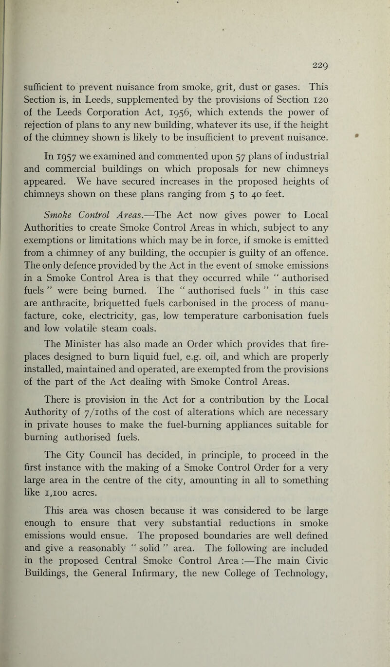 sufficient to prevent nuisance from smoke, grit, dust or gases. This Section is, in Leeds, supplemented by the provisions of Section 120 of the Leeds Corporation Act, 1956, which extends the power of rejection of plans to any new building, whatever its use, if the height of the chimney shown is likely to be insufficient to prevent nuisance. In 1957 we examined and commented upon 57 plans of industrial and commercial buildings on which proposals for new chimneys appeared. We have secured increases in the proposed heights of chimneys shown on these plans ranging from 5 to 40 feet. Smoke Control Areas.—-The Act now gives power to Local Authorities to create Smoke Control Areas in which, subject to any exemptions or limitations which may be in force, if smoke is emitted from a chimney of any building, the occupier is guilty of an offence. The only defence provided by the Act in the event of smoke emissions in a Smoke Control Area is that they occurred while “ authorised fuels ” were being burned. The “ authorised fuels ” in this case are anthracite, briquetted fuels carbonised in the process of manu¬ facture, coke, electricity, gas, low temperature carbonisation fuels and low volatile steam coals. The Minister has also made an Order which provides that fire¬ places designed to burn liquid fuel, e.g. oil, and which are properly installed, maintained and operated, are exempted from the provisions of the part of the Act dealing with Smoke Control Areas. There is provision in the Act for a contribution by the Local Authority of 7/ioths of the cost of alterations which are necessary in private houses to make the fuel-burning appliances suitable for burning authorised fuels. The City Council has decided, in principle, to proceed in the first instance with the making of a Smoke Control Order for a very large area in the centre of the city, amounting in all to something like 1,100 acres. This area was chosen because it was considered to be large enough to ensure that very substantial reductions in smoke emissions would ensue. The proposed boundaries are well defined and give a reasonably “ solid ” area. The following are included in the proposed Central Smoke Control Area :—The main Civic Buildings, the General Infirmary, the new College of Technology,