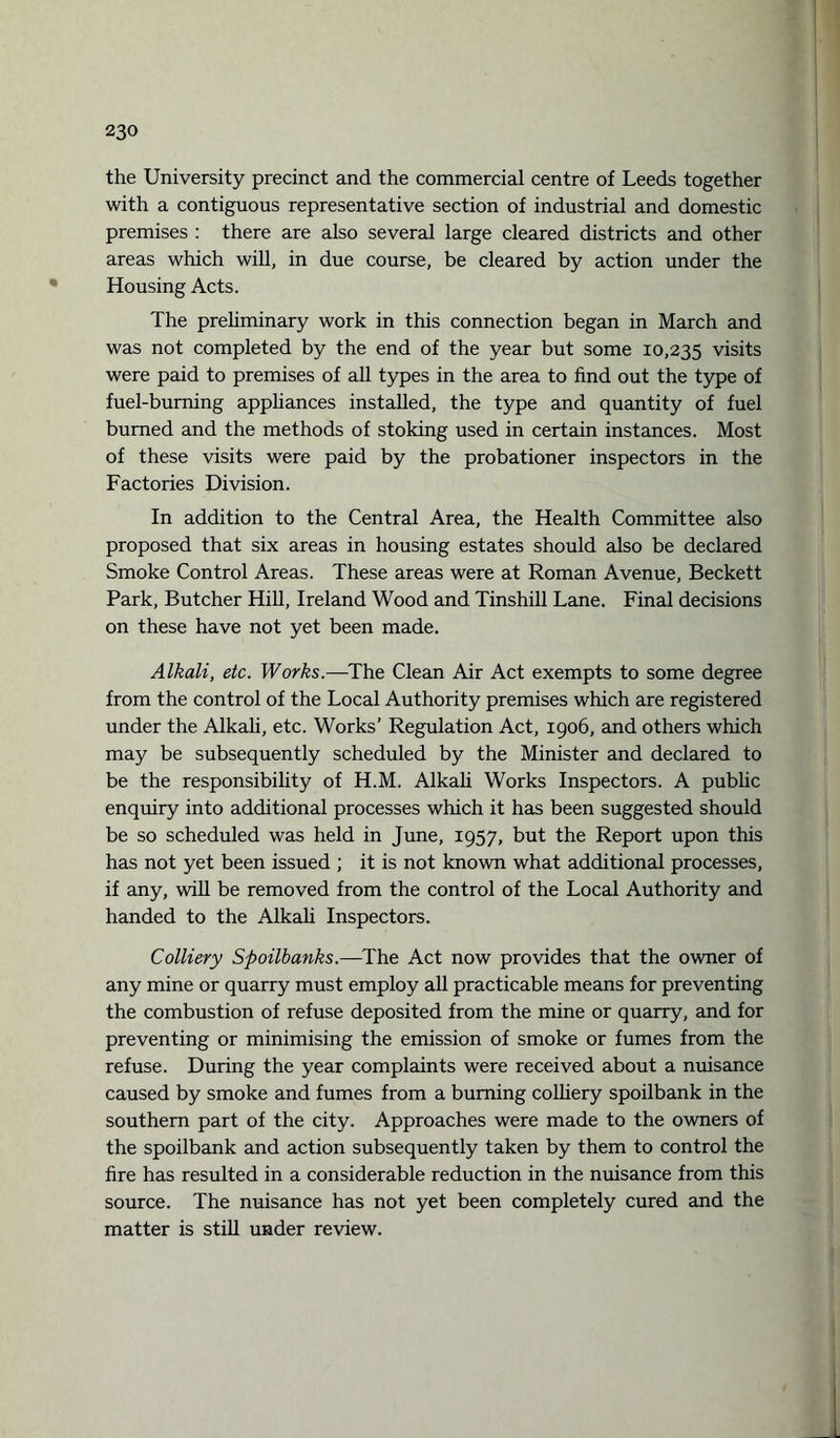 the University precinct and the commercial centre of Leeds together with a contiguous representative section of industrial and domestic premises : there are also several large cleared districts and other areas which will, in due course, be cleared by action under the Housing Acts. The preliminary work in this connection began in March and was not completed by the end of the year but some 10,235 visits were paid to premises of all types in the area to find out the type of fuel-burning appliances installed, the type and quantity of fuel burned and the methods of stoking used in certain instances. Most of these visits were paid by the probationer inspectors in the Factories Division. In addition to the Central Area, the Health Committee also proposed that six areas in housing estates should also be declared Smoke Control Areas. These areas were at Roman Avenue, Beckett Park, Butcher Hill, Ireland Wood and Tinshill Lane. Final decisions on these have not yet been made. Alkali, etc. Works.—The Clean Air Act exempts to some degree from the control of the Local Authority premises which are registered under the Alkali, etc. Works’ Regulation Act, 1906, and others which may be subsequently scheduled by the Minister and declared to be the responsibility of H.M. Alkali Works Inspectors. A public enquiry into additional processes which it has been suggested should be so scheduled was held in June, 1957, but the Report upon this has not yet been issued ; it is not known what additional processes, if any, will be removed from the control of the Local Authority and handed to the Alkali Inspectors. Colliery Spoilbanks.—The Act now provides that the owner of any mine or quarry must employ all practicable means for preventing the combustion of refuse deposited from the mine or quarry, and for preventing or minimising the emission of smoke or fumes from the refuse. During the year complaints were received about a nuisance caused by smoke and fumes from a burning colliery spoilbank in the southern part of the city. Approaches were made to the owners of the spoilbank and action subsequently taken by them to control the fire has resulted in a considerable reduction in the nuisance from this source. The nuisance has not yet been completely cured and the matter is still under review.