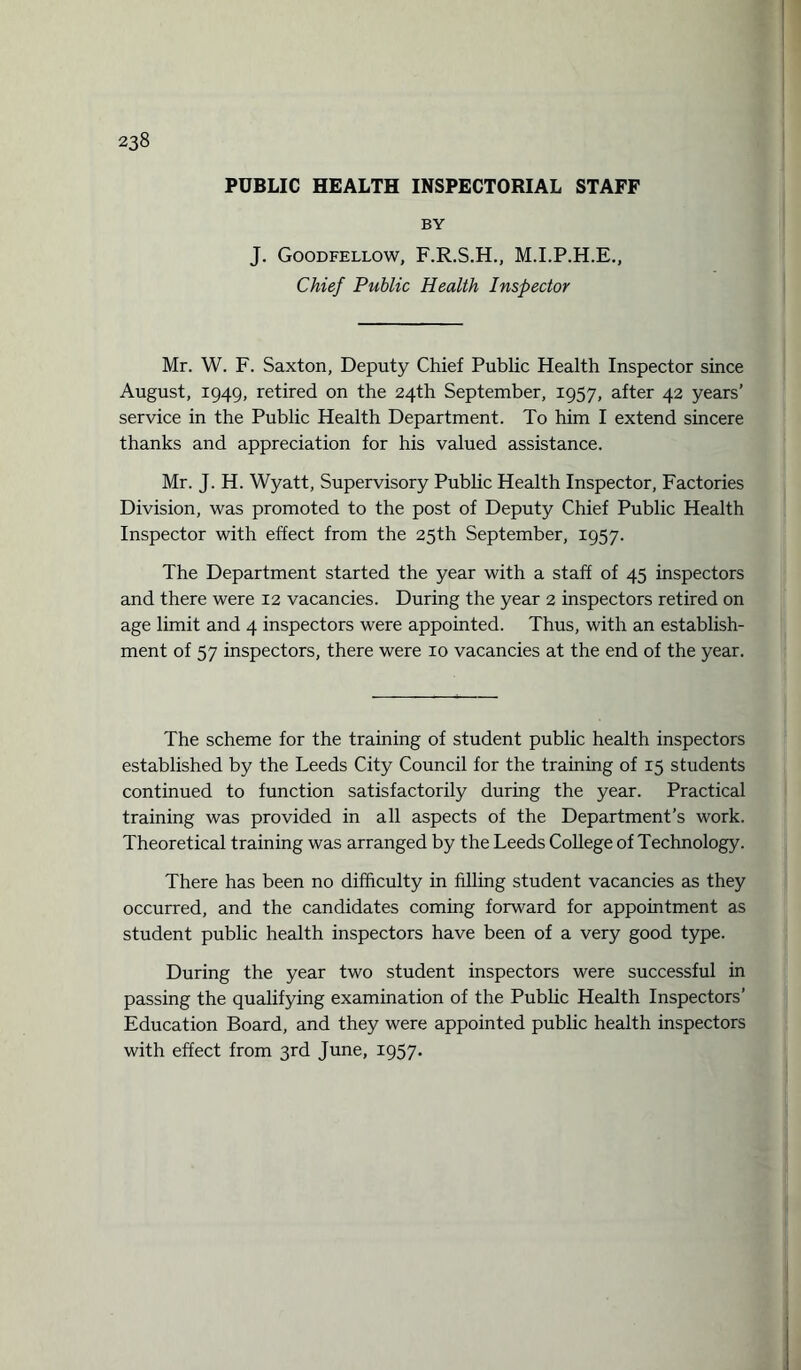 PUBLIC HEALTH INSPECTORIAL STAFF BY J. Goodfellow, F.R.S.H., M.I.P.H.E., Chief Public Health Inspector Mr. W. F. Saxton, Deputy Chief Public Health Inspector since August, 1949, retired on the 24th September, 1957, after 42 years’ service in the Public Health Department. To him I extend sincere thanks and appreciation for his valued assistance. Mr. J. H. Wyatt, Supervisory Public Health Inspector, Factories Division, was promoted to the post of Deputy Chief Public Health Inspector with effect from the 25th September, 1957. The Department started the year with a staff of 45 inspectors and there were 12 vacancies. During the year 2 inspectors retired on age limit and 4 inspectors were appointed. Thus, with an establish¬ ment of 57 inspectors, there were 10 vacancies at the end of the year. The scheme for the training of student public health inspectors established by the Leeds City Council for the training of 15 students continued to function satisfactorily during the year. Practical training was provided in all aspects of the Department’s work. Theoretical training was arranged by the Leeds College of Technology. There has been no difficulty in filling student vacancies as they occurred, and the candidates coming forward for appointment as student public health inspectors have been of a very good type. During the year two student inspectors were successful in passing the qualifying examination of the Public Health Inspectors’ Education Board, and they were appointed public health inspectors with effect from 3rd June, 1957*