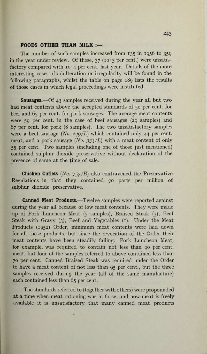 FOODS OTHER THAN MILK The number of such samples increased from 135 in 1956 to 359 in the year under review. Of these, 37 (10 • 3 per cent.) were unsatis¬ factory compared with 10 • 4 per cent, last year. Details of the more interesting cases of adulteration or irregularity will be found in the following paragraphs, whilst the table on page 189 lists the results of those cases in which legal proceedings were instituted. Sausages.—Of 43 samples received during the year all but two had meat contents above the accepted standards of 50 per cent, for beef and 65 per cent, for pork sausages. The average meat contents were 59 per cent, in the case of beef sausages (29 samples) and 67 per cent, for pork (8 samples). The two unsatisfactory samples were a beef sausage (No. 24.9/L) which contained only 44 per cent, meat, and a pork sausage (No. 333/L) with a meat content of only 55 per cent. Two samples (including one of those just mentioned) contained sulphur dioxide preservative without declaration of the presence of same at the time of sale. Chicken Cutlets (No. 757/B) also contravened the Preservative Regulations in that they contained 70 parts per million of sulphur dioxide preservative. Canned Meat Products.—Twelve samples were reported against during the year all because of low meat contents. They were made up of Pork Luncheon Meat (5 samples), Braised Steak (3), Beef Steak with Gravy (3), Beef and Vegetables (1). Under the Meat Products (1952) Order, minimum meat contents were laid down for all these products, but since the revocation of the Order their meat contents have been steadily falling. Pork Luncheon Meat, for example, was required to contain not less than 90 per cent, meat, but four of the samples referred to above contained less than 70 per cent. Canned Braised Steak was required under the Order to have a meat content of not less than 95 per cent., but the three samples received during the year (all of the same manufacture) each contained less than 65 per cent. The standards referred to (together with others) were propounded at a time when meat rationing was in force, and now meat is freely available it is unsatisfactory that many canned meat products